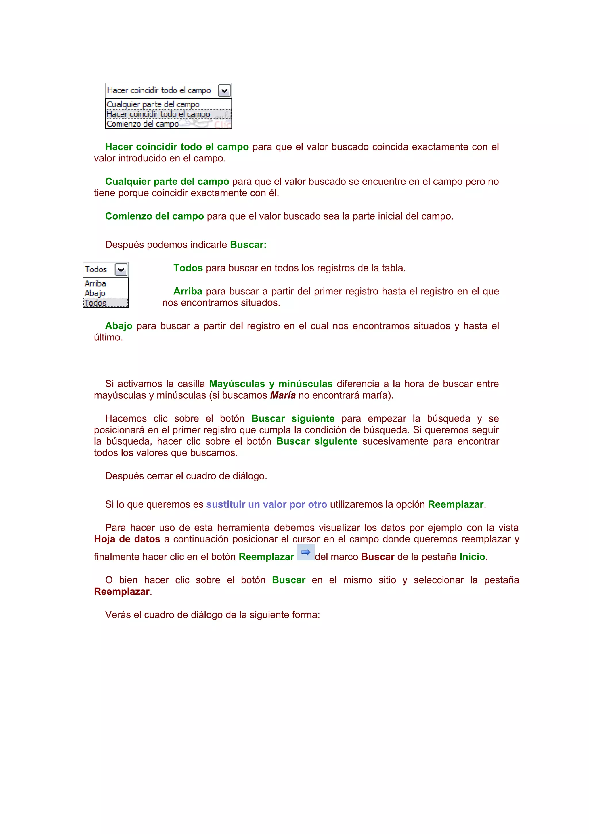 Hacer coincidir todo el campo para que el valor buscado coincida exactamente con el
valor introducido en el campo.

   Cualquier parte del campo para que el valor buscado se encuentre en el campo pero no
tiene porque coincidir exactamente con él.

  Comienzo del campo para que el valor buscado sea la parte inicial del campo.

  Después podemos indicarle Buscar:

                 Todos para buscar en todos los registros de la tabla.

                 Arriba para buscar a partir del primer registro hasta el registro en el que
               nos encontramos situados.

   Abajo para buscar a partir del registro en el cual nos encontramos situados y hasta el
último.



  Si activamos la casilla Mayúsculas y minúsculas diferencia a la hora de buscar entre
mayúsculas y minúsculas (si buscamos María no encontrará maría).

   Hacemos clic sobre el botón Buscar siguiente para empezar la búsqueda y se
posicionará en el primer registro que cumpla la condición de búsqueda. Si queremos seguir
la búsqueda, hacer clic sobre el botón Buscar siguiente sucesivamente para encontrar
todos los valores que buscamos.

  Después cerrar el cuadro de diálogo.

  Si lo que queremos es sustituir un valor por otro utilizaremos la opción Reemplazar.

  Para hacer uso de esta herramienta debemos visualizar los datos por ejemplo con la vista
Hoja de datos a continuación posicionar el cursor en el campo donde queremos reemplazar y
finalmente hacer clic en el botón Reemplazar     del marco Buscar de la pestaña Inicio.

  O bien hacer clic sobre el botón Buscar en el mismo sitio y seleccionar la pestaña
Reemplazar.

  Verás el cuadro de diálogo de la siguiente forma:
 