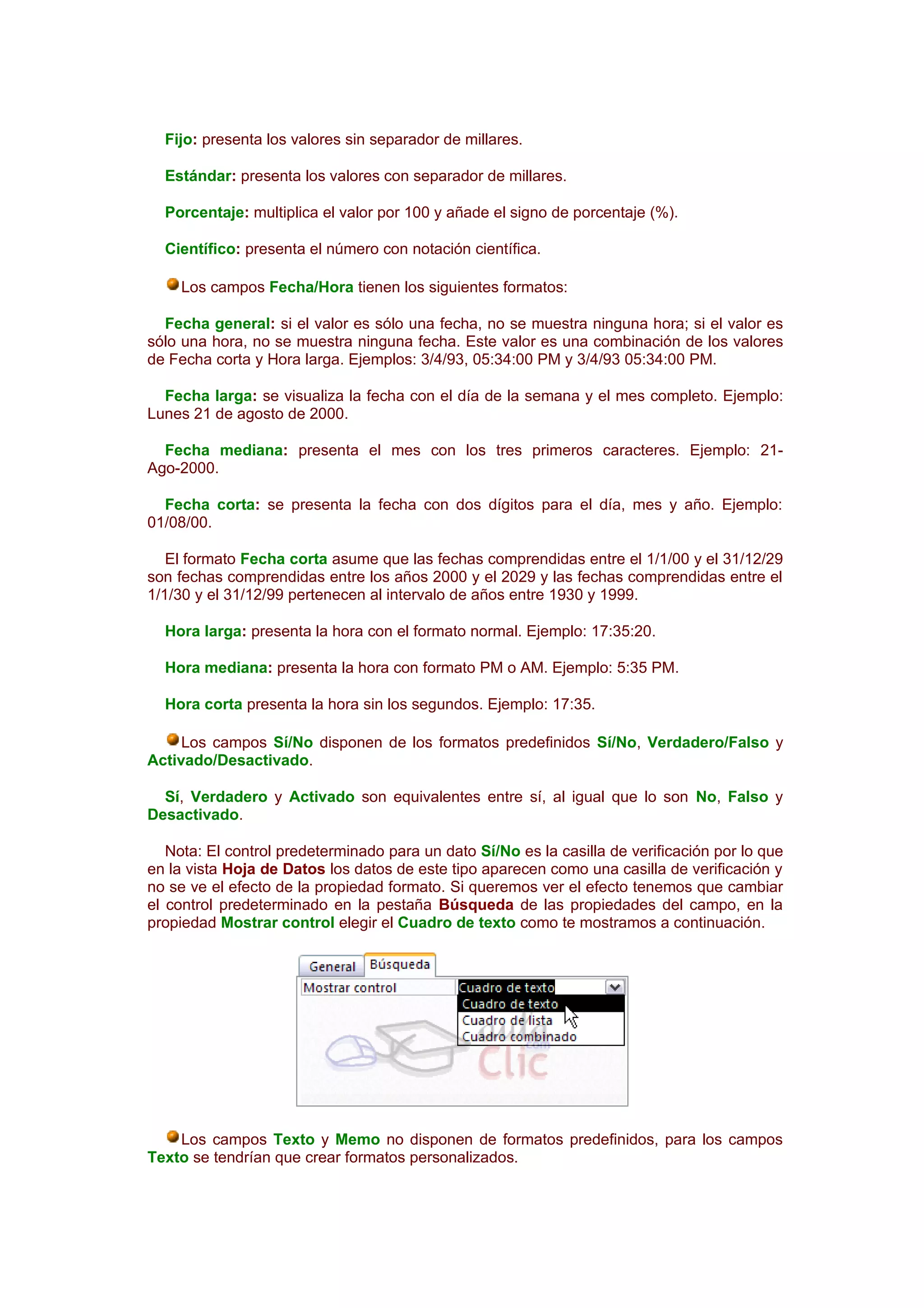 Fijo: presenta los valores sin separador de millares.

  Estándar: presenta los valores con separador de millares.

  Porcentaje: multiplica el valor por 100 y añade el signo de porcentaje (%).

  Científico: presenta el número con notación científica.

     Los campos Fecha/Hora tienen los siguientes formatos:

  Fecha general: si el valor es sólo una fecha, no se muestra ninguna hora; si el valor es
sólo una hora, no se muestra ninguna fecha. Este valor es una combinación de los valores
de Fecha corta y Hora larga. Ejemplos: 3/4/93, 05:34:00 PM y 3/4/93 05:34:00 PM.

  Fecha larga: se visualiza la fecha con el día de la semana y el mes completo. Ejemplo:
Lunes 21 de agosto de 2000.

  Fecha mediana: presenta el mes con los tres primeros caracteres. Ejemplo: 21-
Ago-2000.

  Fecha corta: se presenta la fecha con dos dígitos para el día, mes y año. Ejemplo:
01/08/00.

   El formato Fecha corta asume que las fechas comprendidas entre el 1/1/00 y el 31/12/29
son fechas comprendidas entre los años 2000 y el 2029 y las fechas comprendidas entre el
1/1/30 y el 31/12/99 pertenecen al intervalo de años entre 1930 y 1999.

  Hora larga: presenta la hora con el formato normal. Ejemplo: 17:35:20.

  Hora mediana: presenta la hora con formato PM o AM. Ejemplo: 5:35 PM.

  Hora corta presenta la hora sin los segundos. Ejemplo: 17:35.

     Los campos Sí/No disponen de los formatos predefinidos Sí/No, Verdadero/Falso y
Activado/Desactivado.

  Sí, Verdadero y Activado son equivalentes entre sí, al igual que lo son No, Falso y
Desactivado.

   Nota: El control predeterminado para un dato Sí/No es la casilla de verificación por lo que
en la vista Hoja de Datos los datos de este tipo aparecen como una casilla de verificación y
no se ve el efecto de la propiedad formato. Si queremos ver el efecto tenemos que cambiar
el control predeterminado en la pestaña Búsqueda de las propiedades del campo, en la
propiedad Mostrar control elegir el Cuadro de texto como te mostramos a continuación.




    Los campos Texto y Memo no disponen de formatos predefinidos, para los campos
Texto se tendrían que crear formatos personalizados.
 
