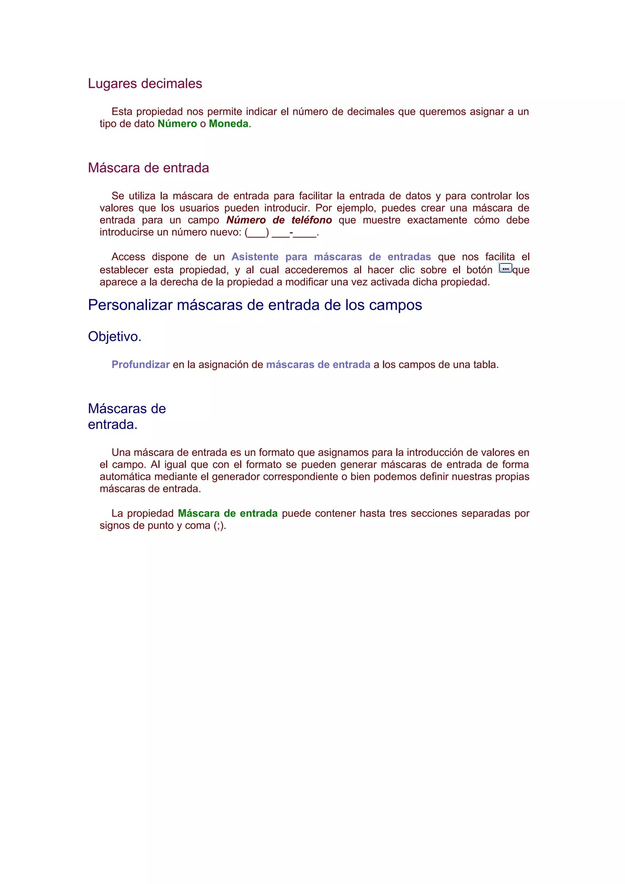 Lugares decimales
    Esta propiedad nos permite indicar el número de decimales que queremos asignar a un
 tipo de dato Número o Moneda.



Máscara de entrada
    Se utiliza la máscara de entrada para facilitar la entrada de datos y para controlar los
 valores que los usuarios pueden introducir. Por ejemplo, puedes crear una máscara de
 entrada para un campo Número de teléfono que muestre exactamente cómo debe
 introducirse un número nuevo: (___) ___-____.

   Access dispone de un Asistente para máscaras de entradas que nos facilita el
 establecer esta propiedad, y al cual accederemos al hacer clic sobre el botón      que
 aparece a la derecha de la propiedad a modificar una vez activada dicha propiedad.

Personalizar máscaras de entrada de los campos

Objetivo.
   Profundizar en la asignación de máscaras de entrada a los campos de una tabla.



Máscaras de
entrada.
    Una máscara de entrada es un formato que asignamos para la introducción de valores en
 el campo. Al igual que con el formato se pueden generar máscaras de entrada de forma
 automática mediante el generador correspondiente o bien podemos definir nuestras propias
 máscaras de entrada.

    La propiedad Máscara de entrada puede contener hasta tres secciones separadas por
 signos de punto y coma (;).
 