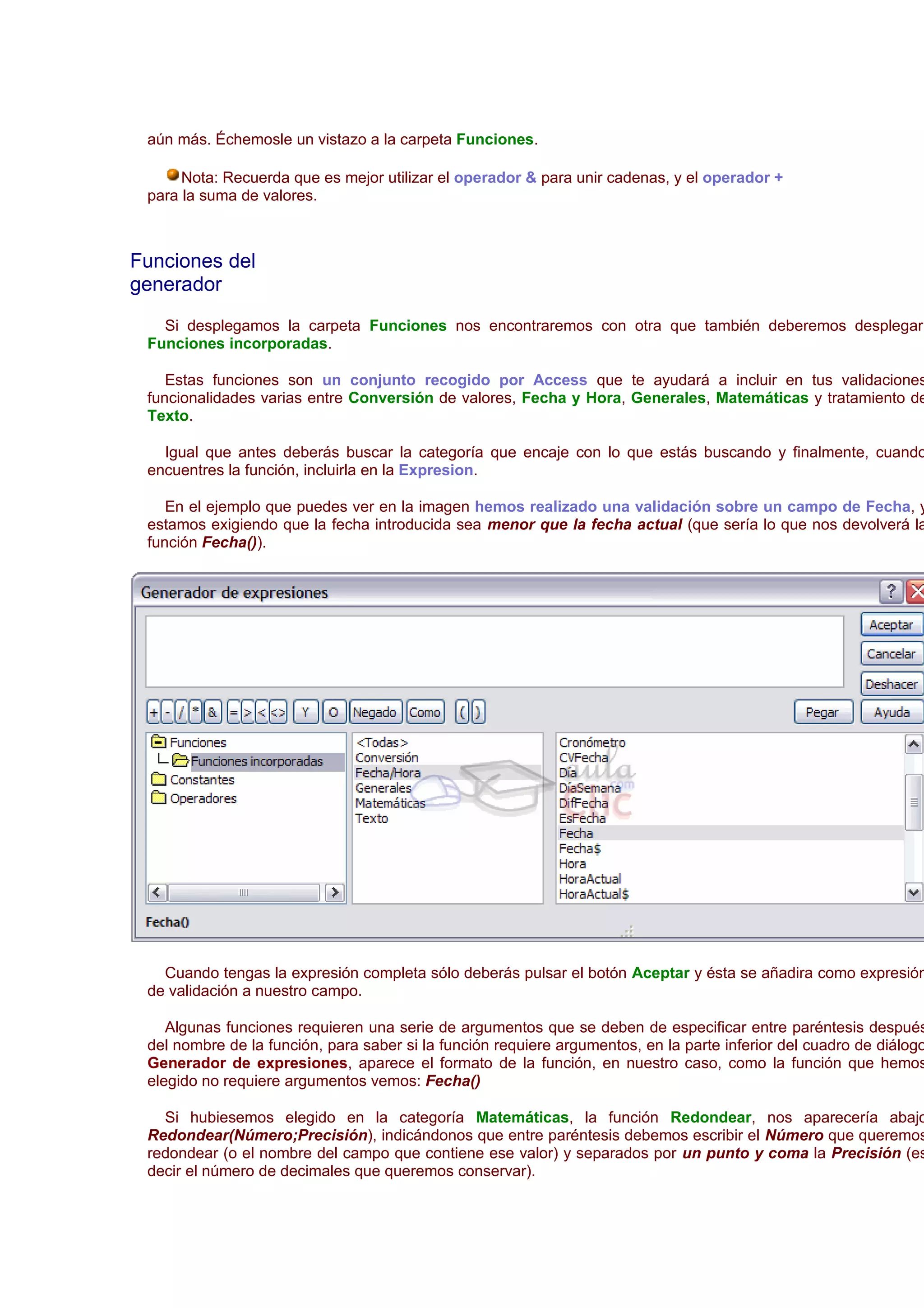 aún más. Échemosle un vistazo a la carpeta Funciones.

      Nota: Recuerda que es mejor utilizar el operador & para unir cadenas, y el operador +
 para la suma de valores.



Funciones del
generador
   Si desplegamos la carpeta Funciones nos encontraremos con otra que también deberemos desplegar:
 Funciones incorporadas.

    Estas funciones son un conjunto recogido por Access que te ayudará a incluir en tus validaciones
 funcionalidades varias entre Conversión de valores, Fecha y Hora, Generales, Matemáticas y tratamiento de
 Texto.

   Igual que antes deberás buscar la categoría que encaje con lo que estás buscando y finalmente, cuando
 encuentres la función, incluirla en la Expresion.

    En el ejemplo que puedes ver en la imagen hemos realizado una validación sobre un campo de Fecha, y
 estamos exigiendo que la fecha introducida sea menor que la fecha actual (que sería lo que nos devolverá la
 función Fecha()).




   Cuando tengas la expresión completa sólo deberás pulsar el botón Aceptar y ésta se añadira como expresión
 de validación a nuestro campo.

    Algunas funciones requieren una serie de argumentos que se deben de especificar entre paréntesis después
 del nombre de la función, para saber si la función requiere argumentos, en la parte inferior del cuadro de diálogo
 Generador de expresiones, aparece el formato de la función, en nuestro caso, como la función que hemos
 elegido no requiere argumentos vemos: Fecha()

   Si hubiesemos elegido en la categoría Matemáticas, la función Redondear, nos aparecería abajo
 Redondear(Número;Precisión), indicándonos que entre paréntesis debemos escribir el Número que queremos
 redondear (o el nombre del campo que contiene ese valor) y separados por un punto y coma la Precisión (es
 decir el número de decimales que queremos conservar).
 