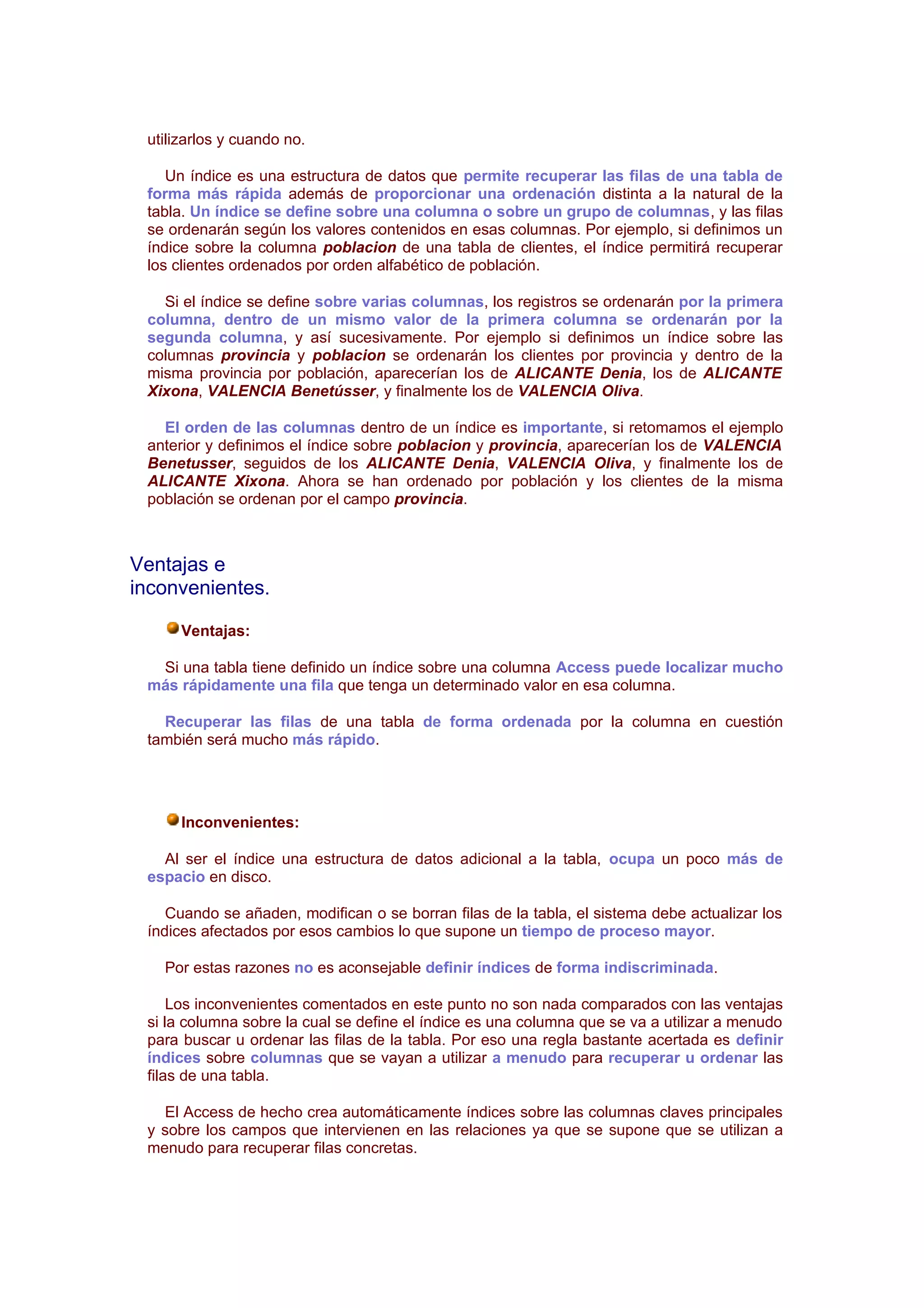 utilizarlos y cuando no.

    Un índice es una estructura de datos que permite recuperar las filas de una tabla de
 forma más rápida además de proporcionar una ordenación distinta a la natural de la
 tabla. Un índice se define sobre una columna o sobre un grupo de columnas, y las filas
 se ordenarán según los valores contenidos en esas columnas. Por ejemplo, si definimos un
 índice sobre la columna poblacion de una tabla de clientes, el índice permitirá recuperar
 los clientes ordenados por orden alfabético de población.

   Si el índice se define sobre varias columnas, los registros se ordenarán por la primera
 columna, dentro de un mismo valor de la primera columna se ordenarán por la
 segunda columna, y así sucesivamente. Por ejemplo si definimos un índice sobre las
 columnas provincia y poblacion se ordenarán los clientes por provincia y dentro de la
 misma provincia por población, aparecerían los de ALICANTE Denia, los de ALICANTE
 Xixona, VALENCIA Benetússer, y finalmente los de VALENCIA Oliva.

   El orden de las columnas dentro de un índice es importante, si retomamos el ejemplo
 anterior y definimos el índice sobre poblacion y provincia, aparecerían los de VALENCIA
 Benetusser, seguidos de los ALICANTE Denia, VALENCIA Oliva, y finalmente los de
 ALICANTE Xixona. Ahora se han ordenado por población y los clientes de la misma
 población se ordenan por el campo provincia.



Ventajas e
inconvenientes.

      Ventajas:

  Si una tabla tiene definido un índice sobre una columna Access puede localizar mucho
 más rápidamente una fila que tenga un determinado valor en esa columna.

   Recuperar las filas de una tabla de forma ordenada por la columna en cuestión
 también será mucho más rápido.




      Inconvenientes:

   Al ser el índice una estructura de datos adicional a la tabla, ocupa un poco más de
 espacio en disco.

    Cuando se añaden, modifican o se borran filas de la tabla, el sistema debe actualizar los
 índices afectados por esos cambios lo que supone un tiempo de proceso mayor.

   Por estas razones no es aconsejable definir índices de forma indiscriminada.

     Los inconvenientes comentados en este punto no son nada comparados con las ventajas
 si la columna sobre la cual se define el índice es una columna que se va a utilizar a menudo
 para buscar u ordenar las filas de la tabla. Por eso una regla bastante acertada es definir
 índices sobre columnas que se vayan a utilizar a menudo para recuperar u ordenar las
 filas de una tabla.

   El Access de hecho crea automáticamente índices sobre las columnas claves principales
 y sobre los campos que intervienen en las relaciones ya que se supone que se utilizan a
 menudo para recuperar filas concretas.
 