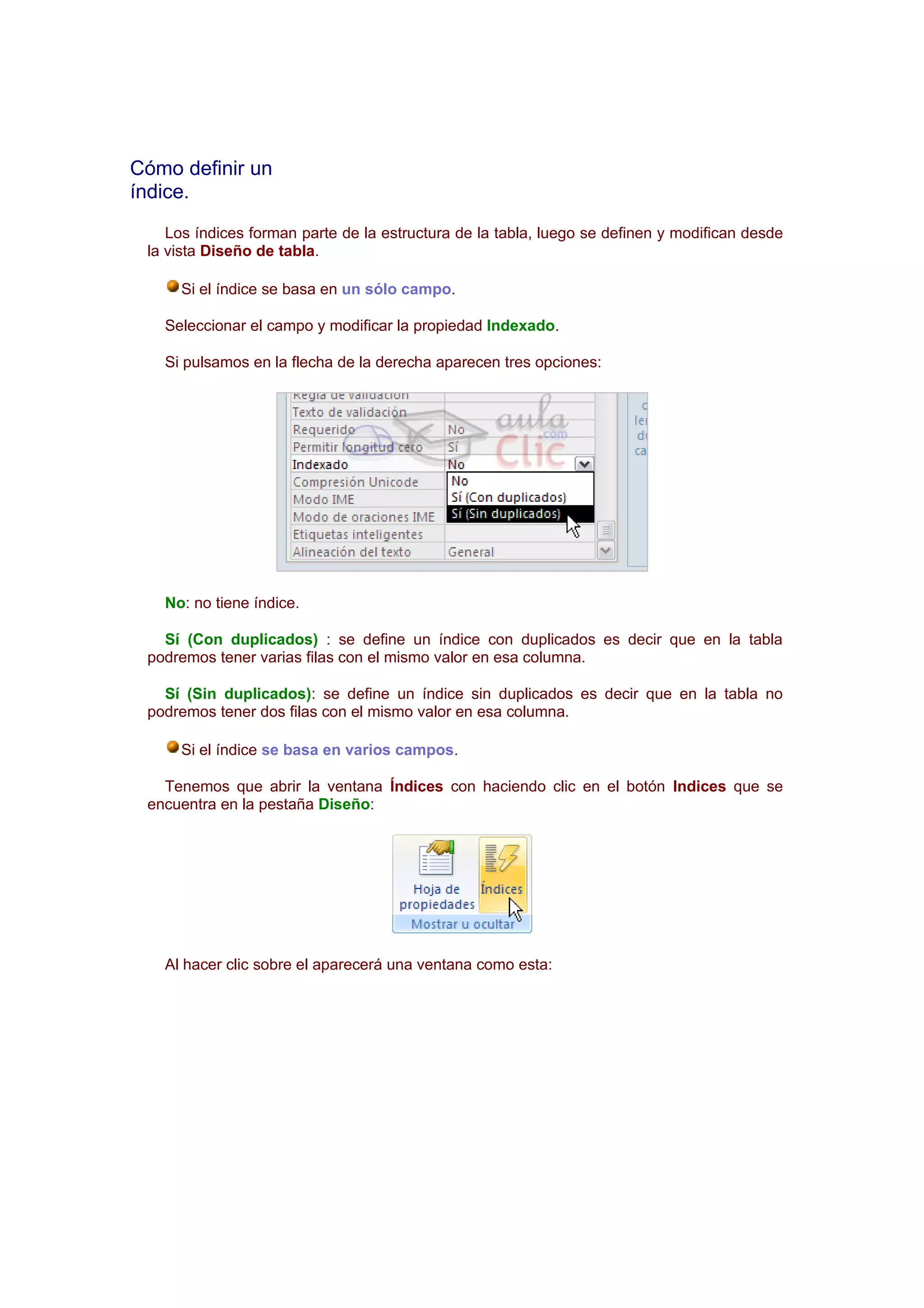 Cómo definir un
índice.
    Los índices forman parte de la estructura de la tabla, luego se definen y modifican desde
 la vista Diseño de tabla.

     Si el índice se basa en un sólo campo.

   Seleccionar el campo y modificar la propiedad Indexado.

   Si pulsamos en la flecha de la derecha aparecen tres opciones:




   No: no tiene índice.

   Sí (Con duplicados) : se define un índice con duplicados es decir que en la tabla
 podremos tener varias filas con el mismo valor en esa columna.

   Sí (Sin duplicados): se define un índice sin duplicados es decir que en la tabla no
 podremos tener dos filas con el mismo valor en esa columna.

     Si el índice se basa en varios campos.

   Tenemos que abrir la ventana Índices con haciendo clic en el botón Indices que se
 encuentra en la pestaña Diseño:




   Al hacer clic sobre el aparecerá una ventana como esta:
 