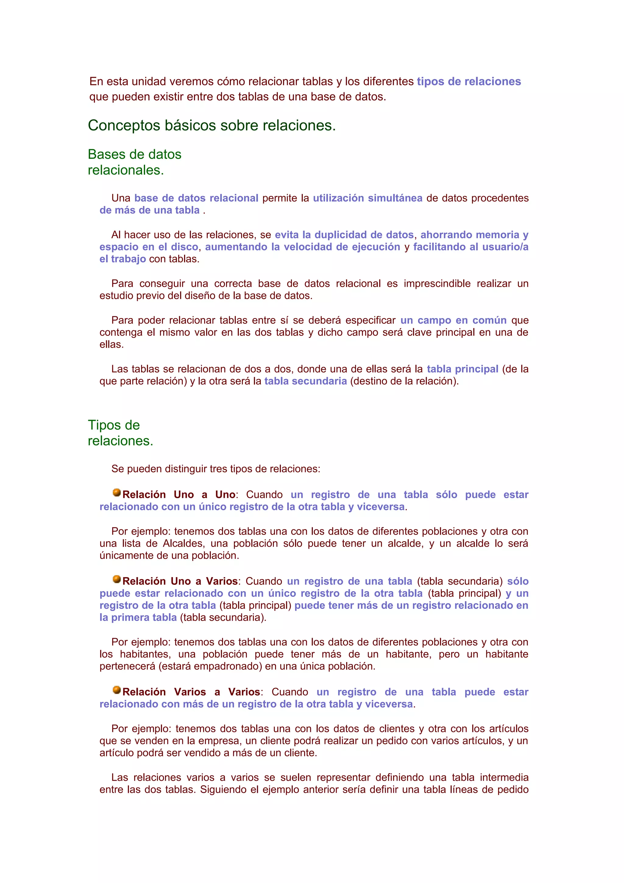 En esta unidad veremos cómo relacionar tablas y los diferentes tipos de relaciones
que pueden existir entre dos tablas de una base de datos.

Conceptos básicos sobre relaciones.
Bases de datos
relacionales.
   Una base de datos relacional permite la utilización simultánea de datos procedentes
 de más de una tabla .

    Al hacer uso de las relaciones, se evita la duplicidad de datos, ahorrando memoria y
 espacio en el disco, aumentando la velocidad de ejecución y facilitando al usuario/a
 el trabajo con tablas.

   Para conseguir una correcta base de datos relacional es imprescindible realizar un
 estudio previo del diseño de la base de datos.

    Para poder relacionar tablas entre sí se deberá especificar un campo en común que
 contenga el mismo valor en las dos tablas y dicho campo será clave principal en una de
 ellas.

   Las tablas se relacionan de dos a dos, donde una de ellas será la tabla principal (de la
 que parte relación) y la otra será la tabla secundaria (destino de la relación).



Tipos de
relaciones.
    Se pueden distinguir tres tipos de relaciones:

      Relación Uno a Uno: Cuando un registro de una tabla sólo puede estar
 relacionado con un único registro de la otra tabla y viceversa.

   Por ejemplo: tenemos dos tablas una con los datos de diferentes poblaciones y otra con
 una lista de Alcaldes, una población sólo puede tener un alcalde, y un alcalde lo será
 únicamente de una población.

      Relación Uno a Varios: Cuando un registro de una tabla (tabla secundaria) sólo
 puede estar relacionado con un único registro de la otra tabla (tabla principal) y un
 registro de la otra tabla (tabla principal) puede tener más de un registro relacionado en
 la primera tabla (tabla secundaria).

    Por ejemplo: tenemos dos tablas una con los datos de diferentes poblaciones y otra con
 los habitantes, una población puede tener más de un habitante, pero un habitante
 pertenecerá (estará empadronado) en una única población.

      Relación Varios a Varios: Cuando un registro de una tabla puede estar
 relacionado con más de un registro de la otra tabla y viceversa.

    Por ejemplo: tenemos dos tablas una con los datos de clientes y otra con los artículos
 que se venden en la empresa, un cliente podrá realizar un pedido con varios artículos, y un
 artículo podrá ser vendido a más de un cliente.

   Las relaciones varios a varios se suelen representar definiendo una tabla intermedia
 entre las dos tablas. Siguiendo el ejemplo anterior sería definir una tabla líneas de pedido
 