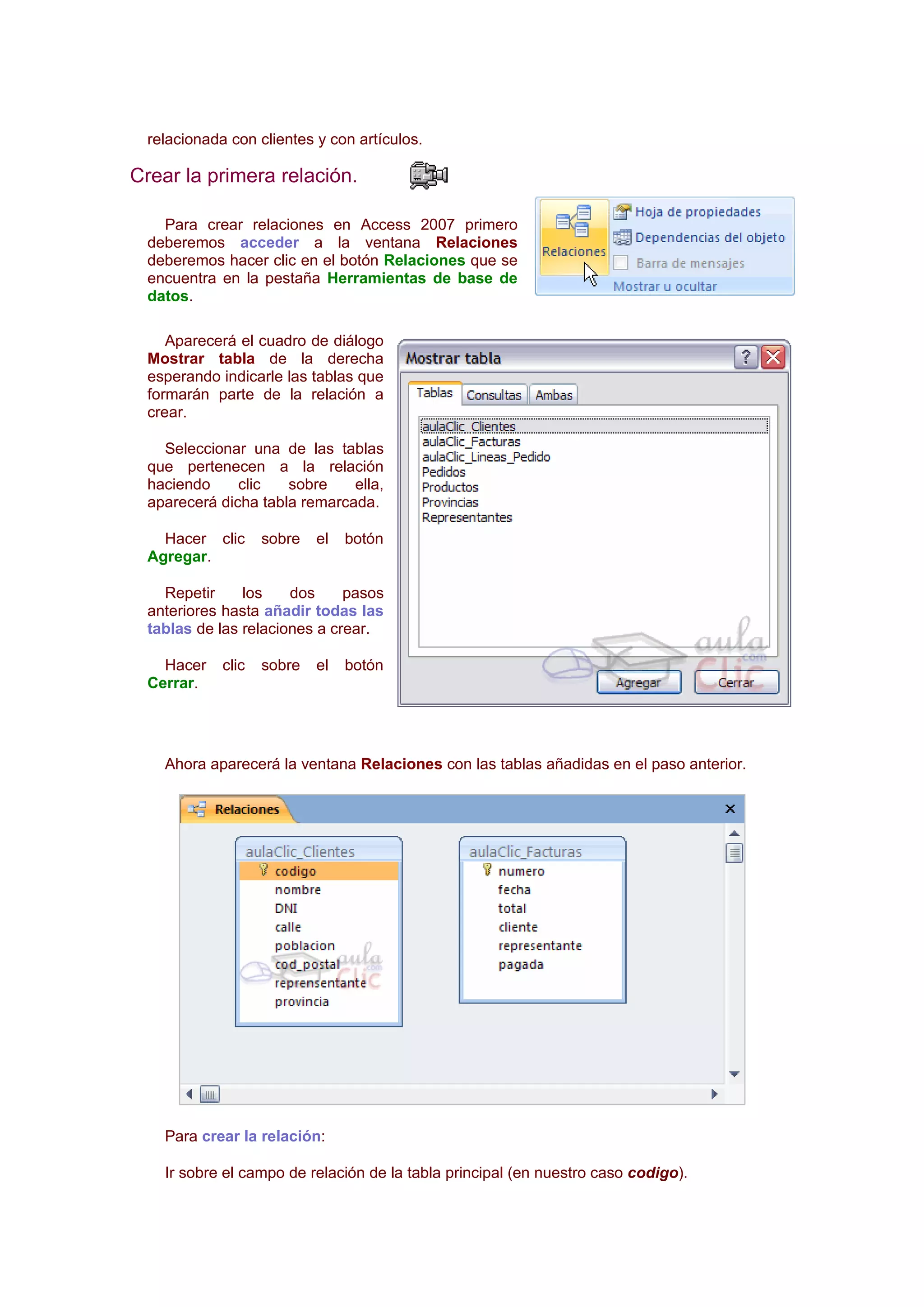 relacionada con clientes y con artículos.

Crear la primera relación.

   Para crear relaciones en Access 2007 primero
 deberemos acceder a la ventana Relaciones
 deberemos hacer clic en el botón Relaciones que se
 encuentra en la pestaña Herramientas de base de
 datos.

    Aparecerá el cuadro de diálogo
 Mostrar tabla de la derecha
 esperando indicarle las tablas que
 formarán parte de la relación a
 crear.

   Seleccionar una de las tablas
 que pertenecen a la relación
 haciendo     clic   sobre    ella,
 aparecerá dicha tabla remarcada.

   Hacer clic      sobre   el   botón
 Agregar.

   Repetir     los    dos     pasos
 anteriores hasta añadir todas las
 tablas de las relaciones a crear.

   Hacer    clic   sobre   el   botón
 Cerrar.




   Ahora aparecerá la ventana Relaciones con las tablas añadidas en el paso anterior.




   Para crear la relación:

   Ir sobre el campo de relación de la tabla principal (en nuestro caso codigo).
 