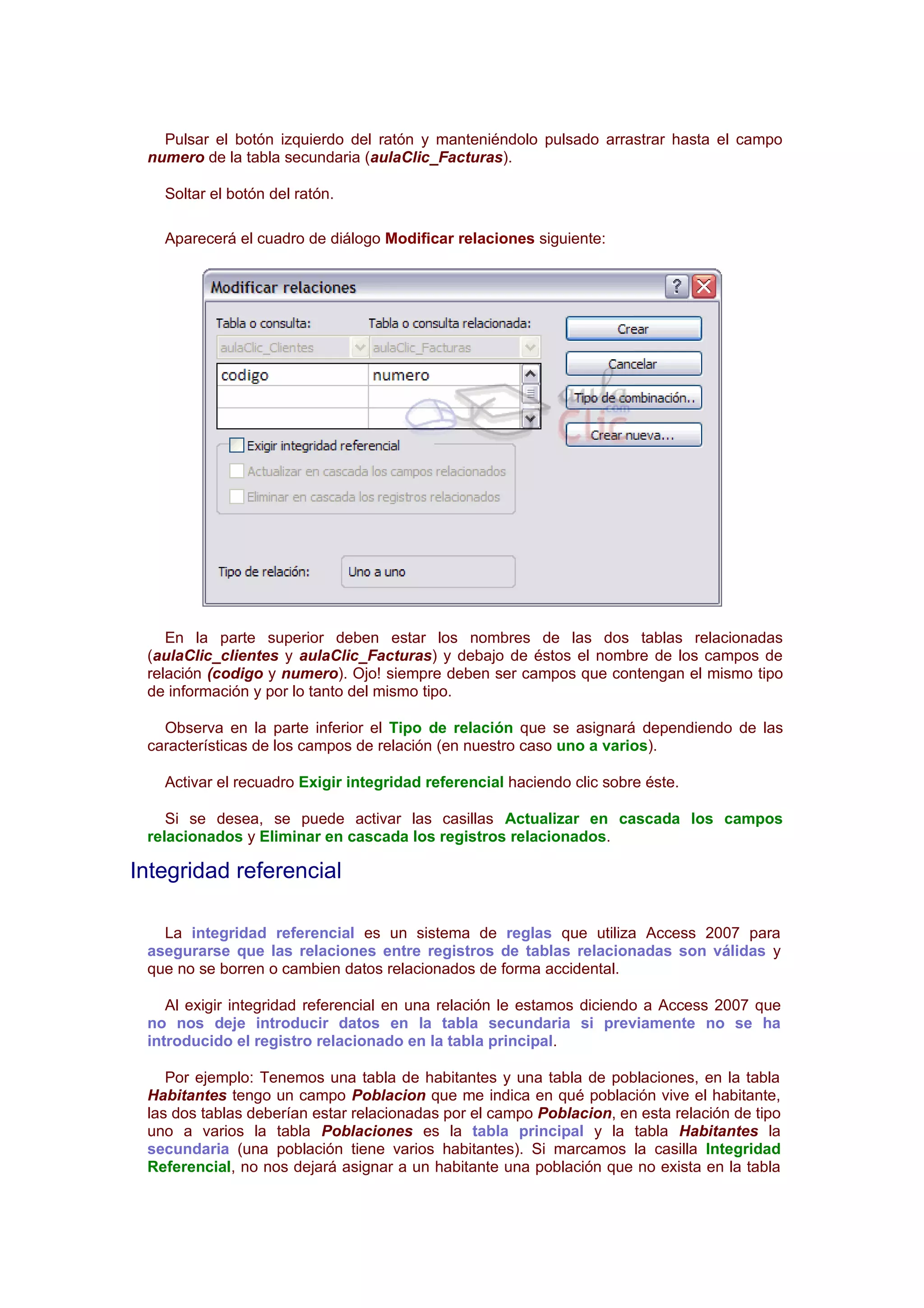 Pulsar el botón izquierdo del ratón y manteniéndolo pulsado arrastrar hasta el campo
 numero de la tabla secundaria (aulaClic_Facturas).

   Soltar el botón del ratón.

   Aparecerá el cuadro de diálogo Modificar relaciones siguiente:




    En la parte superior deben estar los nombres de las dos tablas relacionadas
 (aulaClic_clientes y aulaClic_Facturas) y debajo de éstos el nombre de los campos de
 relación (codigo y numero). Ojo! siempre deben ser campos que contengan el mismo tipo
 de información y por lo tanto del mismo tipo.

   Observa en la parte inferior el Tipo de relación que se asignará dependiendo de las
 características de los campos de relación (en nuestro caso uno a varios).

   Activar el recuadro Exigir integridad referencial haciendo clic sobre éste.

    Si se desea, se puede activar las casillas Actualizar en cascada los campos
 relacionados y Eliminar en cascada los registros relacionados.

Integridad referencial

   La integridad referencial es un sistema de reglas que utiliza Access 2007 para
 asegurarse que las relaciones entre registros de tablas relacionadas son válidas y
 que no se borren o cambien datos relacionados de forma accidental.

    Al exigir integridad referencial en una relación le estamos diciendo a Access 2007 que
 no nos deje introducir datos en la tabla secundaria si previamente no se ha
 introducido el registro relacionado en la tabla principal.

    Por ejemplo: Tenemos una tabla de habitantes y una tabla de poblaciones, en la tabla
 Habitantes tengo un campo Poblacion que me indica en qué población vive el habitante,
 las dos tablas deberían estar relacionadas por el campo Poblacion, en esta relación de tipo
 uno a varios la tabla Poblaciones es la tabla principal y la tabla Habitantes la
 secundaria (una población tiene varios habitantes). Si marcamos la casilla Integridad
 Referencial, no nos dejará asignar a un habitante una población que no exista en la tabla
 
