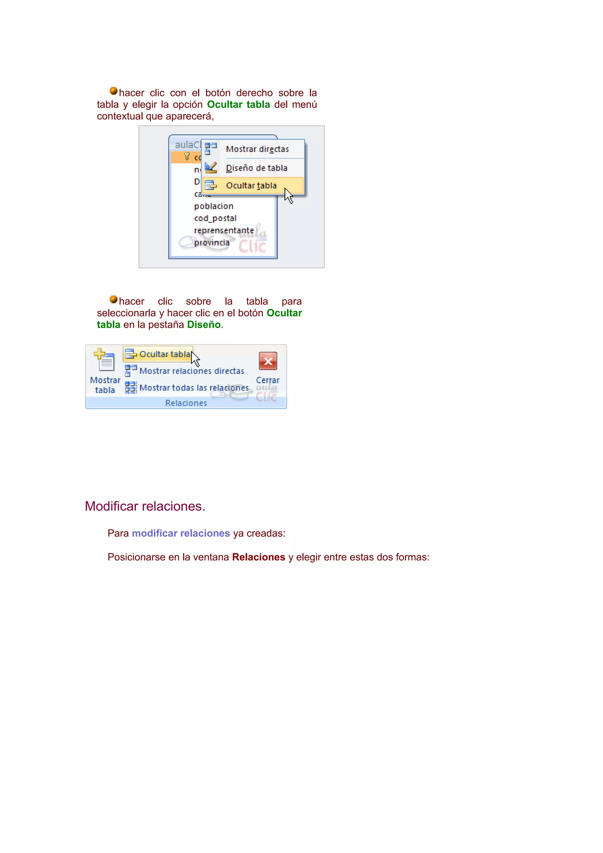 hacer clic con el botón derecho sobre la
  tabla y elegir la opción Ocultar tabla del menú
  contextual que aparecerá,




       hacer clic sobre la tabla para
  seleccionarla y hacer clic en el botón Ocultar
  tabla en la pestaña Diseño.




Modificar relaciones.
    Para modificar relaciones ya creadas:

    Posicionarse en la ventana Relaciones y elegir entre estas dos formas:
 