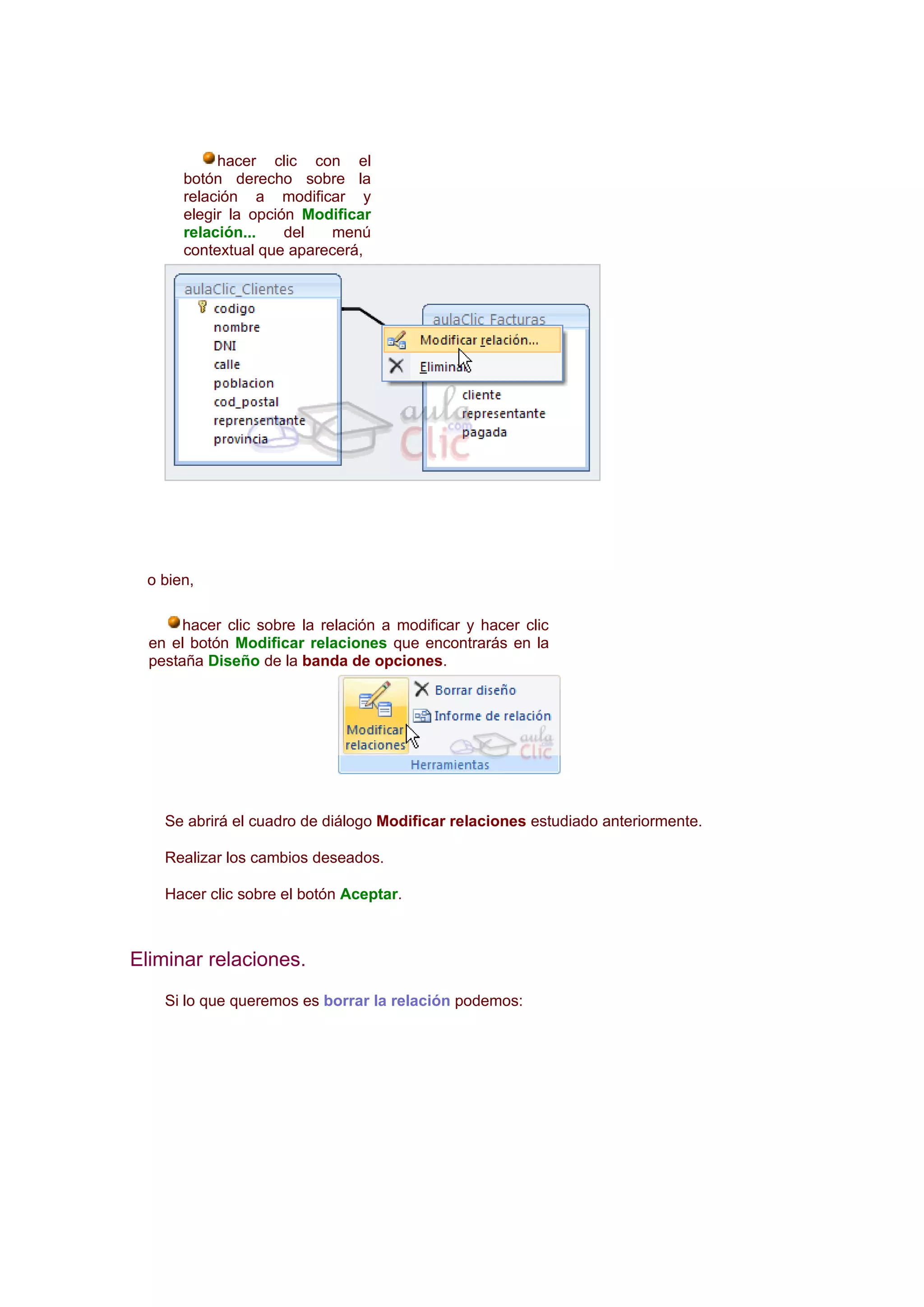 hacer clic con el
       botón derecho sobre la
       relación a modificar y
       elegir la opción Modificar
       relación...    del  menú
       contextual que aparecerá,




 o bien,

       hacer clic sobre la relación a modificar y hacer clic
  en el botón Modificar relaciones que encontrarás en la
  pestaña Diseño de la banda de opciones.




    Se abrirá el cuadro de diálogo Modificar relaciones estudiado anteriormente.

    Realizar los cambios deseados.

    Hacer clic sobre el botón Aceptar.



Eliminar relaciones.
    Si lo que queremos es borrar la relación podemos:
 