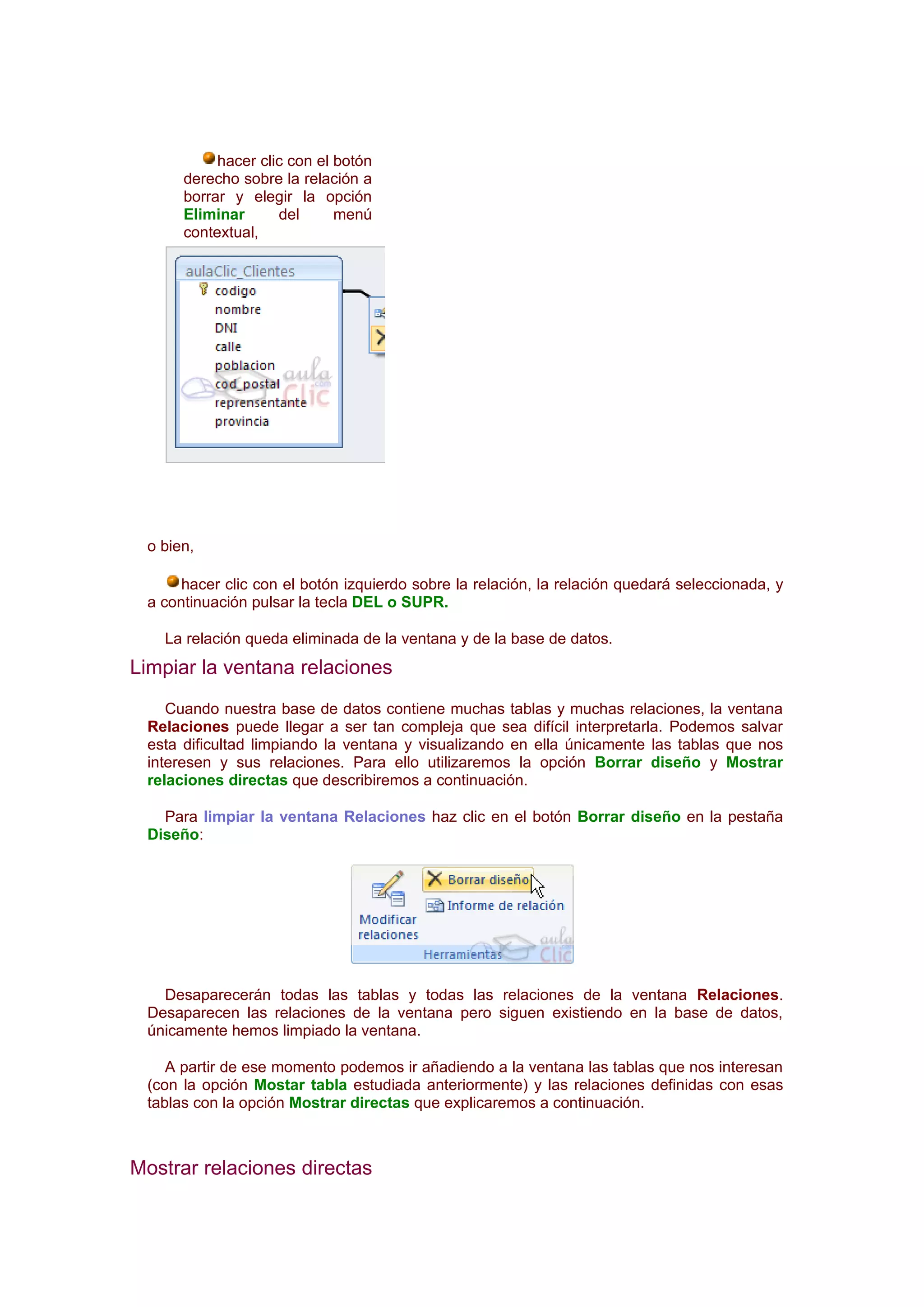 hacer clic con el botón
      derecho sobre la relación a
      borrar y elegir la opción
      Eliminar      del      menú
      contextual,




 o bien,

      hacer clic con el botón izquierdo sobre la relación, la relación quedará seleccionada, y
 a continuación pulsar la tecla DEL o SUPR.

   La relación queda eliminada de la ventana y de la base de datos.
Limpiar la ventana relaciones
    Cuando nuestra base de datos contiene muchas tablas y muchas relaciones, la ventana
 Relaciones puede llegar a ser tan compleja que sea difícil interpretarla. Podemos salvar
 esta dificultad limpiando la ventana y visualizando en ella únicamente las tablas que nos
 interesen y sus relaciones. Para ello utilizaremos la opción Borrar diseño y Mostrar
 relaciones directas que describiremos a continuación.

   Para limpiar la ventana Relaciones haz clic en el botón Borrar diseño en la pestaña
 Diseño:




   Desaparecerán todas las tablas y todas las relaciones de la ventana Relaciones.
 Desaparecen las relaciones de la ventana pero siguen existiendo en la base de datos,
 únicamente hemos limpiado la ventana.

    A partir de ese momento podemos ir añadiendo a la ventana las tablas que nos interesan
 (con la opción Mostar tabla estudiada anteriormente) y las relaciones definidas con esas
 tablas con la opción Mostrar directas que explicaremos a continuación.



Mostrar relaciones directas
 