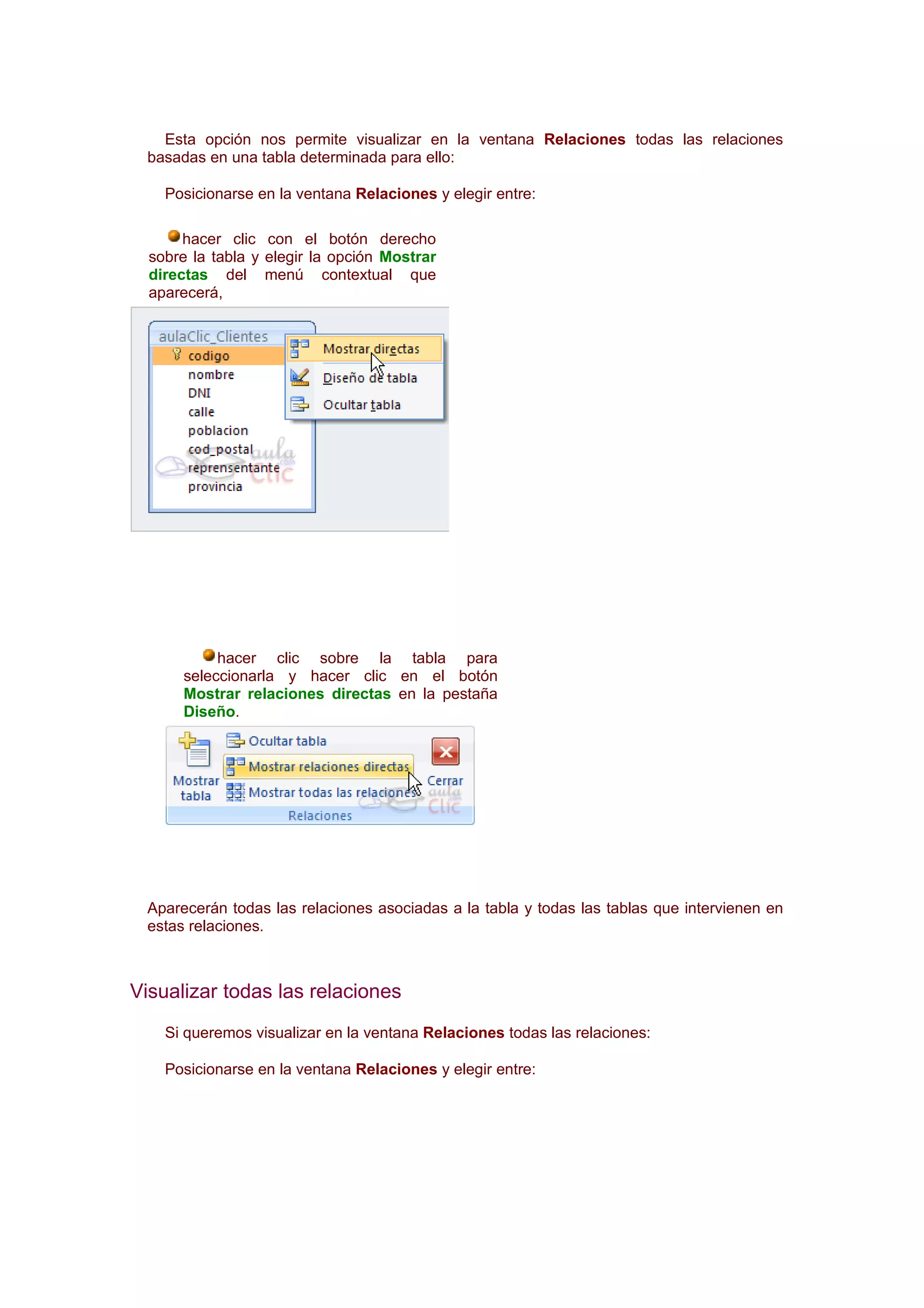 Esta opción nos permite visualizar en la ventana Relaciones todas las relaciones
 basadas en una tabla determinada para ello:

    Posicionarse en la ventana Relaciones y elegir entre:

       hacer clic con el botón derecho
  sobre la tabla y elegir la opción Mostrar
  directas del menú contextual que
  aparecerá,




           hacer clic sobre la tabla para
      seleccionarla y hacer clic en el botón
      Mostrar relaciones directas en la pestaña
      Diseño.




 Aparecerán todas las relaciones asociadas a la tabla y todas las tablas que intervienen en
 estas relaciones.



Visualizar todas las relaciones
    Si queremos visualizar en la ventana Relaciones todas las relaciones:

    Posicionarse en la ventana Relaciones y elegir entre:
 