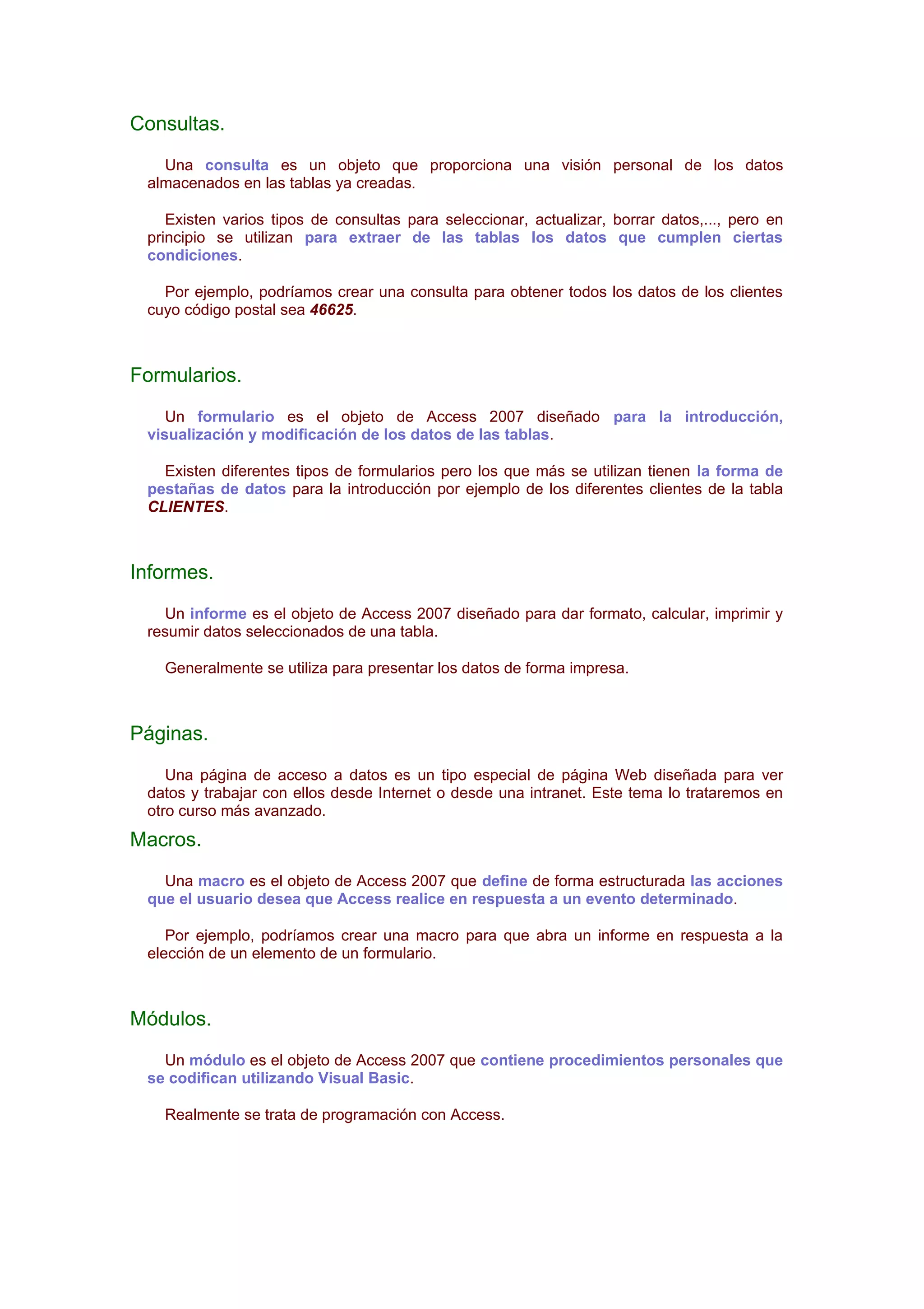 Consultas.
   Una consulta es un objeto que proporciona una visión personal de los datos
 almacenados en las tablas ya creadas.

    Existen varios tipos de consultas para seleccionar, actualizar, borrar datos,..., pero en
 principio se utilizan para extraer de las tablas los datos que cumplen ciertas
 condiciones.

   Por ejemplo, podríamos crear una consulta para obtener todos los datos de los clientes
 cuyo código postal sea 46625.



Formularios.
    Un formulario es el objeto de Access 2007 diseñado para la introducción,
 visualización y modificación de los datos de las tablas.

   Existen diferentes tipos de formularios pero los que más se utilizan tienen la forma de
 pestañas de datos para la introducción por ejemplo de los diferentes clientes de la tabla
 CLIENTES.



Informes.
   Un informe es el objeto de Access 2007 diseñado para dar formato, calcular, imprimir y
 resumir datos seleccionados de una tabla.

   Generalmente se utiliza para presentar los datos de forma impresa.



Páginas.
    Una página de acceso a datos es un tipo especial de página Web diseñada para ver
 datos y trabajar con ellos desde Internet o desde una intranet. Este tema lo trataremos en
 otro curso más avanzado.
Macros.
   Una macro es el objeto de Access 2007 que define de forma estructurada las acciones
 que el usuario desea que Access realice en respuesta a un evento determinado.

    Por ejemplo, podríamos crear una macro para que abra un informe en respuesta a la
 elección de un elemento de un formulario.



Módulos.
   Un módulo es el objeto de Access 2007 que contiene procedimientos personales que
 se codifican utilizando Visual Basic.

   Realmente se trata de programación con Access.
 