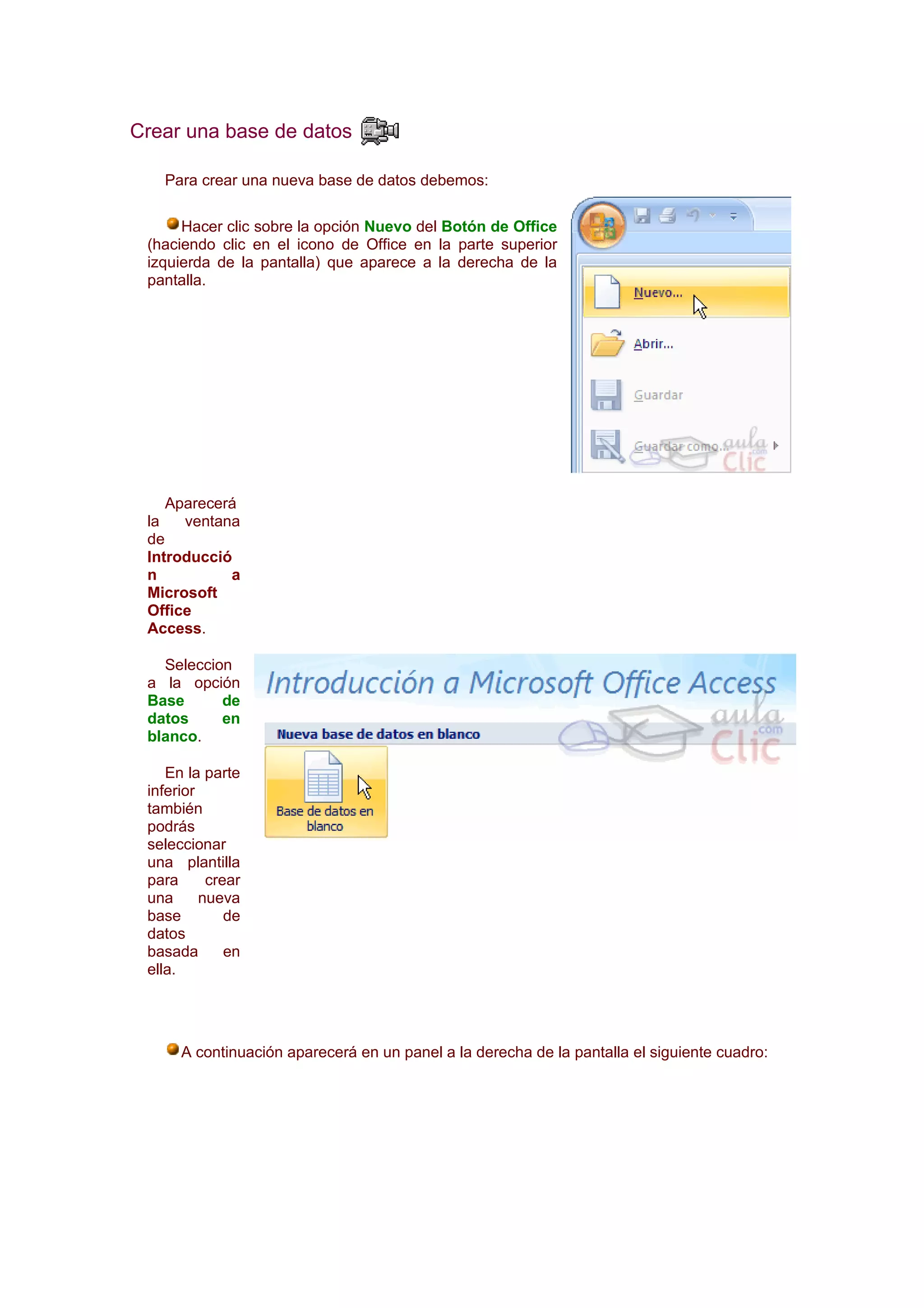 Crear una base de datos

   Para crear una nueva base de datos debemos:

      Hacer clic sobre la opción Nuevo del Botón de Office
 (haciendo clic en el icono de Office en la parte superior
 izquierda de la pantalla) que aparece a la derecha de la
 pantalla.




    Aparecerá
 la   ventana
 de
 Introducció
 n          a
 Microsoft
 Office
 Access.

   Seleccion
 a la opción
 Base      de
 datos     en
 blanco.

    En la parte
 inferior
 también
 podrás
 seleccionar
 una plantilla
 para      crear
 una      nueva
 base         de
 datos
 basada       en
 ella.




      A continuación aparecerá en un panel a la derecha de la pantalla el siguiente cuadro:
 
