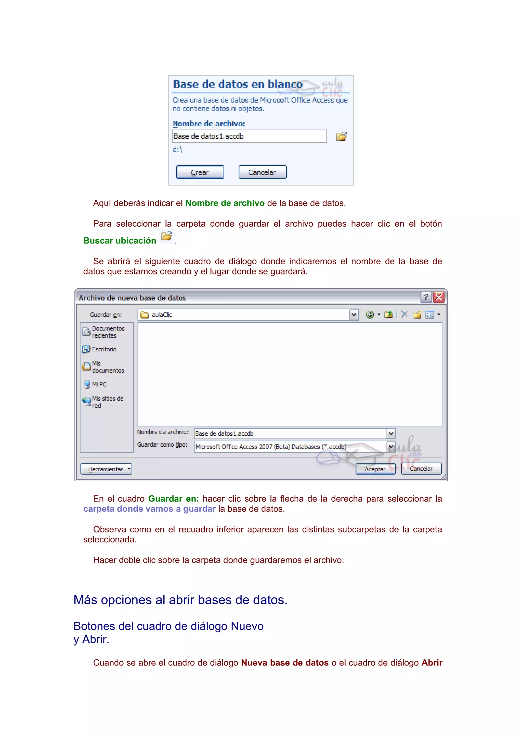 Aquí deberás indicar el Nombre de archivo de la base de datos.

   Para seleccionar la carpeta donde guardar el archivo puedes hacer clic en el botón
 Buscar ubicación      .

   Se abrirá el siguiente cuadro de diálogo donde indicaremos el nombre de la base de
 datos que estamos creando y el lugar donde se guardará.




   En el cuadro Guardar en: hacer clic sobre la flecha de la derecha para seleccionar la
 carpeta donde vamos a guardar la base de datos.

   Observa como en el recuadro inferior aparecen las distintas subcarpetas de la carpeta
 seleccionada.

   Hacer doble clic sobre la carpeta donde guardaremos el archivo.



Más opciones al abrir bases de datos.

Botones del cuadro de diálogo Nuevo
y Abrir.
   Cuando se abre el cuadro de diálogo Nueva base de datos o el cuadro de diálogo Abrir
 