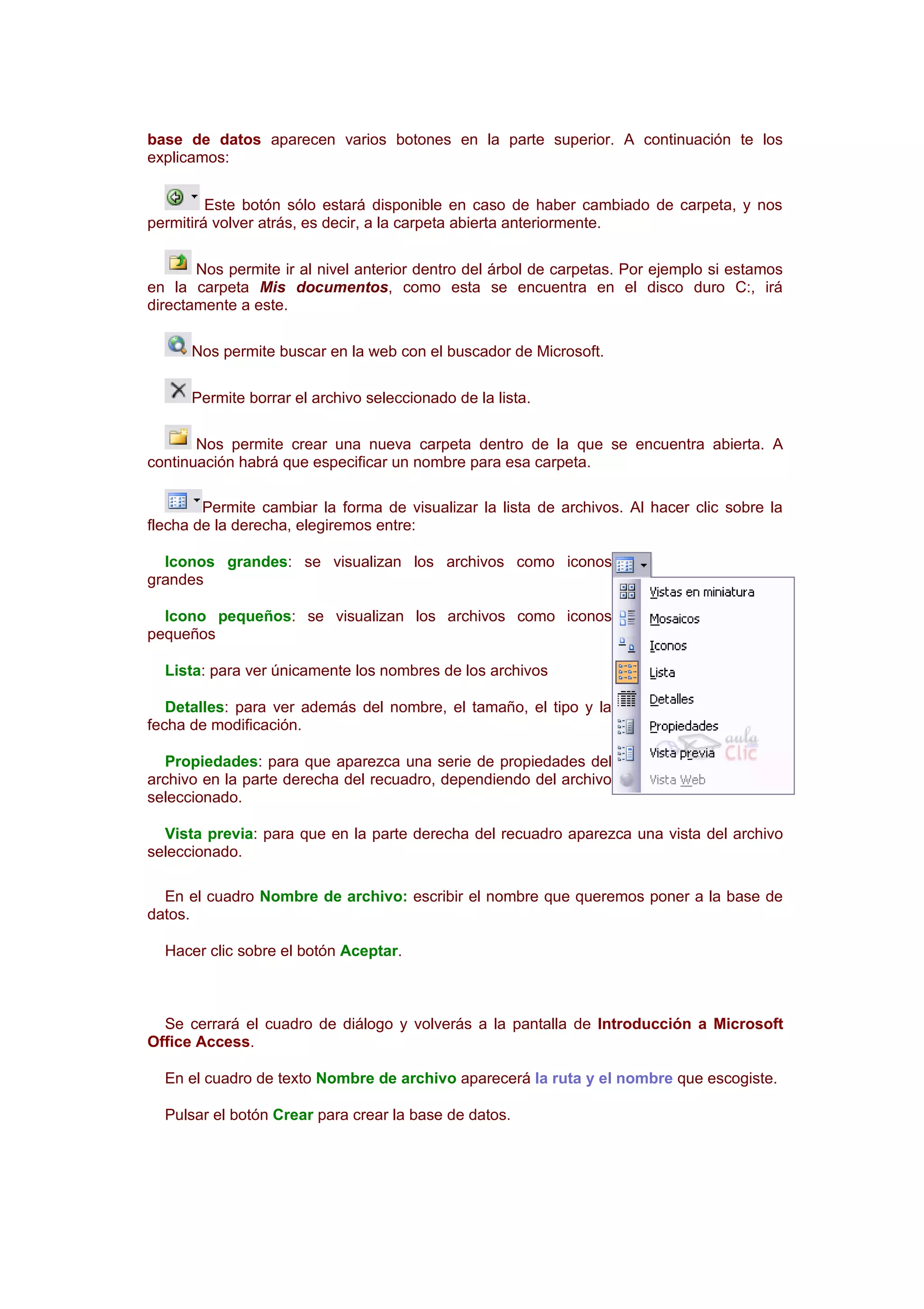 base de datos aparecen varios botones en la parte superior. A continuación te los
explicamos:


         Este botón sólo estará disponible en caso de haber cambiado de carpeta, y nos
permitirá volver atrás, es decir, a la carpeta abierta anteriormente.

       Nos permite ir al nivel anterior dentro del árbol de carpetas. Por ejemplo si estamos
en la carpeta Mis documentos, como esta se encuentra en el disco duro C:, irá
directamente a este.

      Nos permite buscar en la web con el buscador de Microsoft.

      Permite borrar el archivo seleccionado de la lista.

       Nos permite crear una nueva carpeta dentro de la que se encuentra abierta. A
continuación habrá que especificar un nombre para esa carpeta.

        Permite cambiar la forma de visualizar la lista de archivos. Al hacer clic sobre la
flecha de la derecha, elegiremos entre:

  Iconos grandes: se visualizan los archivos como iconos
grandes

  Icono pequeños: se visualizan los archivos como iconos
pequeños

  Lista: para ver únicamente los nombres de los archivos

   Detalles: para ver además del nombre, el tamaño, el tipo y la
fecha de modificación.

  Propiedades: para que aparezca una serie de propiedades del
archivo en la parte derecha del recuadro, dependiendo del archivo
seleccionado.

  Vista previa: para que en la parte derecha del recuadro aparezca una vista del archivo
seleccionado.

  En el cuadro Nombre de archivo: escribir el nombre que queremos poner a la base de
datos.

  Hacer clic sobre el botón Aceptar.



  Se cerrará el cuadro de diálogo y volverás a la pantalla de Introducción a Microsoft
Office Access.

  En el cuadro de texto Nombre de archivo aparecerá la ruta y el nombre que escogiste.

  Pulsar el botón Crear para crear la base de datos.
 