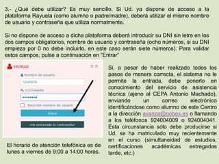 3.- ¿Qué debe utilizar? Es muy sencillo. Si Ud. ya dispone de acceso a la
plataforma Rayuela (como alumno o padre/madre), deberá utilizar el mismo nombre
de usuario y contraseña que utiliza normalmente.
Si no dispone de acceso a dicha plataforma deberá introducir su DNI sin letra en los
dos campos obligatorios, nombre de usuario y contraseña (ocho números, si su DNI
empieza por 0 no debe incluirlo, en este caso serán siete números). Para validar
estos campos, pulse a continuación en “Entrar”
Si, a pesar de haber realizado todos los
pasos de manera correcta, el sistema no le
permite la entrada, debe ponerlo en
conocimiento del servicio de asistencia
técnica (ajeno al CEPA Antonio Machado),
enviando un correo electrónico
identificándose como alumno de este Centro
a la dirección avanza@gobex.es o llamando
a los teléfonos 924004009 o 924004041.
Esta circunstancia sólo debe producirse si
Ud. se ha matriculado muy recientemente
en el curso (simultaneidad de estudios,
certificaciones académicas entregadas
tarde, etc.)
El horario de atención telefónica es de
lunes a viernes de 9:00 a 14:00 horas.
 