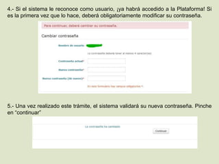 4.- Si el sistema le reconoce como usuario, ¡ya habrá accedido a la Plataforma! Si
es la primera vez que lo hace, deberá obligatoriamente modificar su contraseña.
5.- Una vez realizado este trámite, el sistema validará su nueva contraseña. Pinche
en “continuar”
 