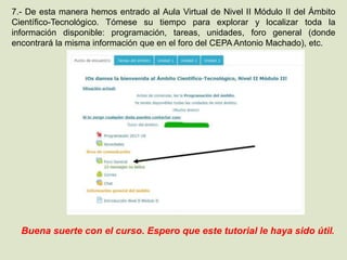 7.- De esta manera hemos entrado al Aula Virtual de Nivel II Módulo II del Ámbito
Científico-Tecnológico. Tómese su tiempo para explorar y localizar toda la
información disponible: programación, tareas, unidades, foro general (donde
encontrará la misma información que en el foro del CEPA Antonio Machado), etc.
Buena suerte con el curso. Espero que este tutorial le haya sido útil.
 