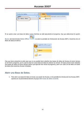 Access 2007




Si se quiere crear una base de datos nueva mientras se está ejecutando el programa, hay que seleccionar la opción


Nuevo del denominado Botón Office              , se abre la pantalla de Introducción de Access 2007 y hacemos clic en
Base de datos en blanco.




Hay que tener presente en este caso que no es posible tener abiertos dos bases de datos de Access al mismo tiempo
en el mismo programa, por lo cual al crear la nueva base de datos la anterior se cerrará. Si fuese preciso tener abiertas
dos bases de datos al mismo tiempo habría que ejecutar dos veces el programa y abrir con cada uno de ellos una base
de datos (dos sesiones Access iniciadas).



Abrir una Base de Datos.
      1. Para abrir una base de datos al iniciar una sesión de Access, en la pantalla de introducción de Access 2007,
          aparece en el panel lateral derecho el grupo Abrir base de datos reciente.




                                                           14
 