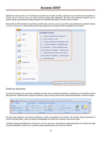 Access 2007

Además de estos menús, en la ventana que se abre en el botón de office, aparece en su columna de la izquierda un
listado de las últimas bases de datos abiertas desde esta aplicación. De esta forma podemos disponer de un
acceso rápido a esas bases de datos haciendo clic directamente sobre el nombre de las mismas.

Este botón de office también nos permite acceder a las opciones de Access 2007 (que analizaremos posteriormente),
y cerrar el programa, mediante los botones que aparecen en la esquina inferior izquierda de la ventana.




Cinta de opciones
La cinta de opciones es una de las novedades de esta nueva versión del programa, sustituyendo a los antiguos menús
del programa, mediante estas opciones se llevan a cabo la mayor parte de las operaciones llevadas a cabo en Access.




En esta cinta aparecen una serie de opciones a modo de pestañas (o de fichas), de manera original aparecerá el
nombre de todas ellas, y sólo una abierta o desplegada con todos los comandos a los que da lugar.

También existe la posibilidad de minimizar la cinta de opciones, de esta forma sólo aparecerán los nombres de cada
una de las pestañas, y para ver su contenido será necesario hacer clic sobre su nombre.


                                                        24
 
