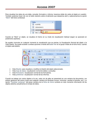 Access 2007

Para visualizar los datos de una tabla, consulta, formulario o informe, hacemos doble clic sobre el objeto en cuestión.
También podemos hacer clic con el botón derecho sobre el elemento que deseamos abrir y seleccionamos la opción
"Abrir" del menú contextual.




Cuando se "Abre" un objeto, se visualiza el mismo en su modo de visualización habitual (según se apreciará en
posteriores capítulos).

Se pueden conmutar en cualquier momento la visualización que se precise, la Visualización Normal del objeto o la
Vista Diseño. Se puede acceder a ambas opciones a través del botón Ver en el grupo Vistas de la ficha Inicio, cuando
el objeto está abierto:




      •   Vista Diseño: para visualizar y modificar el diseño del objeto seleccionado.
      •   Vista hoja de datos: visualización normal de tablas o consultas
      •   Vista formulario: visualización normal de los formularios.
      •   Vista preliminar: visualización normal de los informes.

Cuando se trabaja con varios objetos a la vez, cada uno de ellos se presentará en una ventana de documento y se
podrán gestionar del mismo modo que cualquier ventana de Windows (mover, minimizar, cambiar el tamaño, etc.). La
opción "Cambiar ventanas" del grupo ventana de la ficha de Inicio contiene en todo momento información de los
objetos abiertos actualmente en la base de datos.




                                                           41
 
