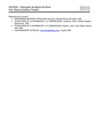 ACCESS – Manejador de Bases de Datos
Prof. Maciel Castillos, Rodolfo

Bibliografía de Consulta:
   •   APRENDIENDO MICROSOFT OFFICE 2000, Greg, Perry. Editorial Prentice Hall, México 1999
   •   TECNOLOGÍAS DE LA INFORMACIÓN Y LA COMUNICACIÓN. Cersósimo, Héctor. Editorial Kapelusz.
       Buenos Aires. 2004.
   •   TECNOLOGÍAS DE LA INFORMACIÓN Y LA COMUNICACIÓN. Valsechi y otros. Gram Editora. Buenos
       Aires. 2000.
   •   E-book MICROSOFT ACCESS XP. www.manualesshop.com.ar . España. 2006
 