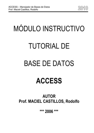 ACCESS – Manejador de Bases de Datos
Prof. Maciel Castillos, Rodolfo




    MÓDULO INSTRUCTIVO

                 TUTORIAL DE

             BASE DE DATOS

                        ACCESS
                     AUTOR
        Prof. MACIEL CASTILLOS, Rodolfo

                           *** 2006 ***
 