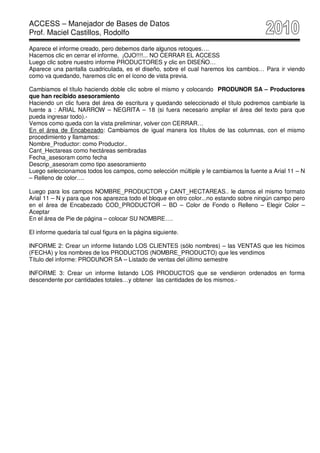 ACCESS – Manejador de Bases de Datos
Prof. Maciel Castillos, Rodolfo

Aparece el informe creado, pero debemos darle algunos retoques….
Hacemos clic en cerrar el informe, ¡OJO!!!!... NO CERRAR EL ACCESS
Luego clic sobre nuestro informe PRODUCTORES y clic en DISEÑO…
Aparece una pantalla cuadriculada, es el diseño, sobre el cual haremos los cambios… Para ir viendo
como va quedando, haremos clic en el ícono de vista previa.

Cambiamos el título haciendo doble clic sobre el mismo y colocando PRODUNOR SA – Productores
que han recibido asesoramiento
Haciendo un clic fuera del área de escritura y quedando seleccionado el título podremos cambiarle la
fuente a : ARIAL NARROW – NEGRITA – 18 (si fuera necesario ampliar el área del texto para que
pueda ingresar todo).-
Vemos como queda con la vista preliminar, volver con CERRAR…
En el área de Encabezado: Cambiamos de igual manera los títulos de las columnas, con el mismo
procedimiento y llamamos:
Nombre_Productor: como Productor..
Cant_Hectareas como hectáreas sembradas
Fecha_asesoram como fecha
Descrip_asesoram como tipo asesoramiento
Luego seleccionamos todos los campos, como selección múltiple y le cambiamos la fuente a Arial 11 – N
– Relleno de color….

Luego para los campos NOMBRE_PRODUCTOR y CANT_HECTAREAS.. le damos el mismo formato
Arial 11 – N y para que nos aparezca todo el bloque en otro color...no estando sobre ningún campo pero
en el área de Encabezado COD_PRODUCTOR – BD – Color de Fondo o Relleno – Elegir Color –
Aceptar
En el área de Pie de página – colocar SU NOMBRE….

El informe quedaría tal cual figura en la página siguiente.

INFORME 2: Crear un informe listando LOS CLIENTES (sólo nombres) – las VENTAS que les hicimos
(FECHA) y los nombres de los PRODUCTOS (NOMBRE_PRODUCTO) que les vendimos
Título del informe: PRODUNOR SA – Listado de ventas del último semestre

INFORME 3: Crear un informe listando LOS PRODUCTOS que se vendieron ordenados en forma
descendente por cantidades totales…y obtener las cantidades de los mismos.-
 