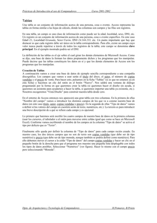 Prácticas de Introducción al uso de Computadores Curso 2001-2002 2
Tablas
Una tabla es un conjunto de información acerca de una persona, cosa o evento. Access representa las
tablas en forma similar a las hojas de cálculo, donde las columnas son campos y las filas son registros.
En una tabla, un campo es una clase de información como puede ser la edad, localidad, sexo, DNI, etc.
Un registro es un conjunto de información acerca de una persona, cosa o evento específico. En este caso
Edad=21, Localidad=Granada, Sexo=Varón, DNI=24.344.233, etc. Un punto importante que hay que
destacar es que cada registro debe ser único en la tabla correspondiente. Para ello, existe un campo cuyo
valor nunca puede repetirse a través de todos los registros de la tabla; este campo se denomina clave
principal. En el ejemplo mostrado podría ser el DNI.
La definición de las tablas es el eje sobre el cual giran los demás elementos de Microsoft Access. Como
se dijo, una base de datos la forman los datos propiamente dichos y los programas que los manipulan.
Puede decirse que las tablas constituyen los datos en sí y que los demás elementos de Access son los
programas que los manipulan.
Creación de Tablas
A continuación vamos a crear una base de datos de ejemplo sencilla correspondiente a una compañía
discográfica. Los campos que vamos a usar serán el título del disco, el autor, el número de copias
vendidas y el precio de venta. Para hacer esto, pulsamos en la ficha “Tablas” (si es que no estamos ya en
esta ficha) y hacemos un clic del ratón en el botón “Nuevo”. Nos saldrá una ventana de diálogo
preguntando por la forma en que queremos crear la tabla (si queremos hacer el diseño sin ayuda, si
queremos un asistente para ayudarnos a hacer la tabla, si queremos importar una tabla ya existente, etc.).
Nosotros escogeremos “Vista Diseño” para construir nuestra tabla desde cero.
En el entorno de Access entonces nos aparecerá una gran tabla con tres columnas. En la primera de ellas
“Nombre del campo” vamos a introducir los distintos campos de los que va a constar nuestra base de
datos (en este caso título, autor, copias vendidas y precio). En la segunda de ellas “Tipo de datos” vamos
a definir si los valores del campo en cuestión serán de texto, numéricos, etc.). La tercera es para introducir
una breve descripción de a qué se refiere cada campo y es opcional.
Lo primero que haremos será escribir los cuatro campos de nuestra base de datos en la primera columna
(usar los cursores, el tabulador o el ratón para moverse entre celdas igual que como se hace en Microsoft
Excel). Conforme vamos escribiendo el nombre de los campos en la columna “Tipo de datos” se activa el
tipo por defecto que es “Texto”.
Finalmente sólo queda por definir la columna de “Tipo de datos” para cada campo recién creado. En
nuestro caso, los dos únicos campos que no son de texto son copias vendidas (que debe ser de tipo
numérico) y precio (que debe ser de tipo moneda, aunque también se podría definir como numérico). Para
ello debemos mover el cursor a la celda “Tipo de datos” del campo copias vendidas y hacer un clic en el
pequeño botón de la derecha para que el programa nos muestre una pequeña lista desplegable con todos
los tipos de datos posibles. Seleccionar “Numérico” (ver figura). Hacer lo mismo con el campo precio
pero seleccionando “Moneda”.
Dpto. de Arquitectura y Tecnología de Computadores H.Pomares; B.Prieto
 