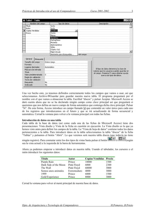 Prácticas de Introducción al uso de Computadores Curso 2001-2002 3
Una vez hecho esto, ya tenemos definidos correctamente todos los campos que vamos a usar, así que
seleccionamos Archivo Guardar para guardar nuestra nueva tabla. El programa preguntará por el
nombre con el que vamos a almacenar la tabla. Escribid “discos” y pulsar Aceptar. Microsoft Access se
dará cuenta ahora que no se ha declarado ningún campo como clave principal así que preguntará si
queremos que nos defina un nuevo campo de forma automática que contenga dicha clave principal. Pulsar
“Sí”. De esta forma, Access introduce un campo llamado Id que contendrá un valor único para cada uno
de los registros que introduzcamos en el futuro y que se irá actualizando de forma secuencial y
automática. Cerrad la ventana para volver a la ventana principal con todas las fichas.
Introducción de datos en una tabla
Cada tabla de la base de datos (así como cada una de las fichas de Microsoft Access) tiene dos
presentaciones: Vista diseño y Vista de la ficha en cuestión en ejecución. La Vista diseño es la que ya
hemos visto antes para definir los campos de la tabla. La “Vista de hoja de datos” contiene todos los datos
pertenecientes a la tabla. Para introducir datos en la tabla seleccionamos la tabla “discos” de la ficha
“Tablas” y pulsamos el botón “Abrir”. Lo que veremos será nuestra tabla discos (que todavía no tiene
ningún registro). Para conmutar entre los dos tipos de vistas basta pulsar el botón ó (según
sea la vista actual) a la izquierda de la barra de herramientas.
Ahora ya podemos empezar a introducir datos en nuestra tabla. Usando el tabulador, los cursores o el
ratón introducir los siguientes datos:
Título Autor Copias Vendidas Precio
Purple Rain Prince 10000 1500
Dark Side of the Moon Pink Floyd 6000 2300
The Wall Pink Floyd 60000 3000
Somos unos animales Extremoduro 4000 3000
1999 Prince 6000 1500
Gold Experience Prince 8000 3000
Cerrad la ventana para volver al menú principal de nuestra base de datos.
Dpto. de Arquitectura y Tecnología de Computadores H.Pomares; B.Prieto
 
