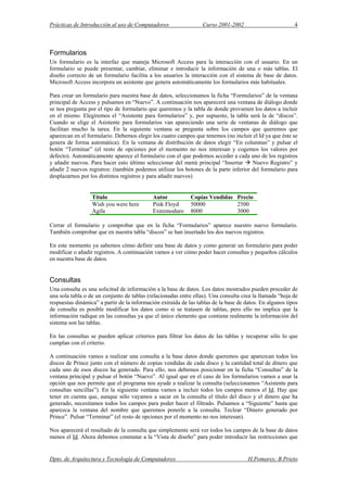 Prácticas de Introducción al uso de Computadores Curso 2001-2002 4
Formularios
Un formulario es la interfaz que maneja Microsoft Access para la interacción con el usuario. En un
formulario se puede presentar, cambiar, eliminar e introducir la información de una o más tablas. El
diseño correcto de un formulario facilita a los usuarios la interacción con el sistema de base de datos.
Microsoft Access incorpora un asistente que genera automáticamente los formularios más habituales.
Para crear un formulario para nuestra base de datos, seleccionamos la ficha “Formularios” de la ventana
principal de Access y pulsamos en “Nuevo”. A continuación nos aparecerá una ventana de diálogo donde
se nos pregunta por el tipo de formulario que queremos y la tabla de donde provienen los datos a incluir
en el mismo. Elegiremos el “Asistente para formularios” y, por supuesto, la tabla será la de “discos”.
Cuando se elige el Asistente para formularios van apareciendo una serie de ventanas de diálogo que
facilitan mucho la tarea. En la siguiente ventana se pregunta sobre los campos que queremos que
aparezcan en el formulario. Debemos elegir los cuatro campos que tenemos (no incluir el Id ya que éste se
genera de forma automática). En la ventana de distribución de datos elegir “En columnas” y pulsar el
botón “Terminar” (el resto de opciones por el momento no nos interesan y cogemos los valores por
defecto). Automáticamente aparece el formulario con el que podemos acceder a cada uno de los registros
y añadir nuevos. Para hacer esto último seleccionar del menú principal “Insertar Nuevo Registro” y
añadir 2 nuevos registros: (también podemos utilizar los botones de la parte inferior del formulario para
desplazarnos por los distintos registros y para añadir nuevos)
Título Autor Copias Vendidas Precio
Wish you were here Pink Floyd 50000 2500
Agila Extremoduro 8000 3000
Cerrar el formulario y comprobar que en la ficha “Formularios” aparece nuestro nuevo formulario.
También comprobar que en nuestra tabla “discos” se han insertado los dos nuevos registros.
En este momento ya sabemos cómo definir una base de datos y como generar un formulario para poder
modificar o añadir registros. A continuación vamos a ver cómo poder hacer consultas y pequeños cálculos
en nuestra base de datos.
Consultas
Una consulta es una solicitud de información a la base de datos. Los datos mostrados pueden proceder de
una sola tabla o de un conjunto de tablas (relacionadas entre ellas). Una consulta crea la llamada “hoja de
respuestas dinámica” a partir de la información extraída de las tablas de la base de datos. En algunos tipos
de consulta es posible modificar los datos como si se tratasen de tablas, pero ello no implica que la
información radique en las consultas ya que el único elemento que contiene realmente la información del
sistema son las tablas.
En las consultas se pueden aplicar criterios para filtrar los datos de las tablas y recuperar sólo lo que
cumplan con el criterio.
A continuación vamos a realizar una consulta a la base datos donde queremos que aparezcan todos los
discos de Prince junto con el número de copias vendidas de cada disco y la cantidad total de dinero que
cada uno de esos discos ha generado. Para ello, nos debemos posicionar en la ficha “Consultas” de la
ventana principal y pulsar el botón “Nuevo”. Al igual que en el caso de los formularios vamos a usar la
opción que nos permite que el programa nos ayude a realizar la consulta (seleccionamos “Asistente para
consultas sencillas”). En la siguiente ventana vamos a incluir todos los campos menos el Id. Hay que
tener en cuenta que, aunque sólo vayamos a sacar en la consulta el título del disco y el dinero que ha
generado, necesitamos todos los campos para poder hacer el filtrado. Pulsamos a “Siguiente” hasta que
aparezca la ventana del nombre que queremos ponerle a la consulta. Teclear “Dinero generado por
Prince”. Pulsar “Terminar” (el resto de opciones por el momento no nos interesan).
Nos aparecerá el resultado de la consulta que simplemente será ver todos los campos de la base de datos
menos el Id. Ahora debemos conmutar a la “Vista de diseño” para poder introducir las restricciones que
Dpto. de Arquitectura y Tecnología de Computadores H.Pomares; B.Prieto
 