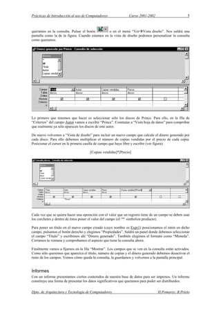 Prácticas de Introducción al uso de Computadores Curso 2001-2002 5
queramos en la consulta. Pulsar el botón o en el menú “Ver Vista diseño”. Nos saldrá una
pantalla como la de la figura. Cuando estamos en la vista de diseño podemos personalizar la consulta
como queramos.
Lo primero que tenemos que hacer es seleccionar sólo los discos de Prince. Para ello, en la fila de
“Criterios” del campo Autor vamos a escribir “Prince”. Conmutar a “Vista hoja de datos” para comprobar
que realmente ya sólo aparecen los discos de este autor.
De nuevo volvemos a “Vista de diseño” para incluir un nuevo campo que calcule el dinero generado por
cada disco. Para ello debemos multiplicar el número de copias vendidas por el precio de cada copia.
Posicionar el cursor en la primera casilla de campo que haya libre y escribir (ver figura):
[Copias vendidas]*[Precio]
Cada vez que se quiera hacer una operación con el valor que un registro tiene de un campo se deben usar
los corchetes y dentro de éstos poner el valor del campo (el ‘*’ simboliza producto).
Para poner un título en el nuevo campo creado (cuyo nombre es Expr1) posicionamos el ratón en dicho
campo, pulsamos el botón derecho y elegimos “Propiedades”. Saldrá un panel donde debemos seleccionar
el campo “Título” y escribimos ahí “Dinero generado”. También elegimos el formato como “Moneda”.
Cerramos la ventana y comprobamos el aspecto que tiene la consulta ahora.
Finalmente vamos a fijarnos en la fila “Mostrar”. Los campos que se ven en la consulta están activados.
Como sólo queremos que aparezca el título, número de copias y el dinero generado debemos desactivar el
resto de los campos. Vemos cómo queda la consulta, la guardamos y volvemos a la pantalla principal.
Informes
Con un informe presentamos ciertos contenidos de nuestra base de datos para ser impresos. Un informe
constituye una forma de presentar los datos significativos que queramos para poder ser distribuidos.
Dpto. de Arquitectura y Tecnología de Computadores H.Pomares; B.Prieto
 