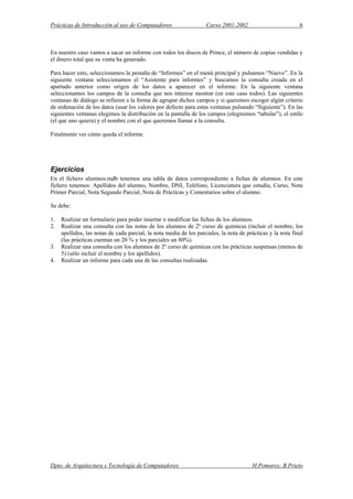 Prácticas de Introducción al uso de Computadores Curso 2001-2002 6
En nuestro caso vamos a sacar un informe con todos los discos de Prince, el número de copias vendidas y
el dinero total que su venta ha generado.
Para hacer esto, seleccionamos la pestaña de “Informes” en el menú principal y pulsamos “Nuevo”. En la
siguiente ventana seleccionamos el “Asistente para informes” y buscamos la consulta creada en el
apartado anterior como origen de los datos a aparecer en el informe. En la siguiente ventana
seleccionamos los campos de la consulta que nos interese mostrar (en este caso todos). Las siguientes
ventanas de diálogo se refieren a la forma de agrupar dichos campos y si queremos escoger algún criterio
de ordenación de los datos (usar los valores por defecto para estas ventanas pulsando “Siguiente”). En las
siguientes ventanas elegimos la distribución en la pantalla de los campos (elegiremos “tabular”), el estilo
(el que uno quiera) y el nombre con el que queremos llamar a la consulta.
Finalmente ver cómo queda el informe.
Ejercicios
En el fichero alumnos.mdb tenemos una tabla de datos correspondiente a fichas de alumnos. En este
fichero tenemos: Apellidos del alumno, Nombre, DNI, Teléfono, Licenciatura que estudia, Curso, Nota
Primer Parcial, Nota Segundo Parcial, Nota de Prácticas y Comentarios sobre el alumno.
Se debe:
1. Realizar un formulario para poder insertar o modificar las fichas de los alumnos.
2. Realizar una consulta con las notas de los alumnos de 2º curso de químicas (incluir el nombre, los
apellidos, las notas de cada parcial, la nota media de los parciales, la nota de prácticas y la nota final
(las prácticas cuentan un 20 % y los parciales un 80%).
3. Realizar una consulta con los alumnos de 2º curso de químicas con las prácticas suspensas (menos de
5) (sólo incluir el nombre y los apellidos).
4. Realizar un informe para cada una de las consultas realizadas.
Dpto. de Arquitectura y Tecnología de Computadores H.Pomares; B.Prieto
 