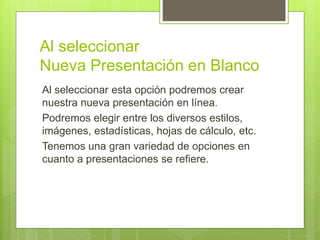 Al seleccionar
Nueva Presentación en Blanco
Al seleccionar esta opción podremos crear
nuestra nueva presentación en línea.
Podremos elegir entre los diversos estilos,
imágenes, estadísticas, hojas de cálculo, etc.
Tenemos una gran variedad de opciones en
cuanto a presentaciones se refiere.
 