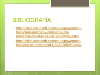 BIBLIOGRAFIA
 http://office.microsoft.com/es-es/powerpoint-
help/crear-guardar-y-compartir-una-
presentacion-en-linea-HA102809589.aspx
 http://office.microsoft.com/es-es/powerpoint-
help/que-es-powerpoint-HA010265950.aspx
 