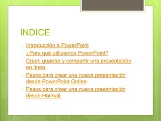 INDICE
 Introducción a PowerPoint
 ¿Para qué utilizamos PowerPoint?
 Crear, guardar y compartir una presentación
en línea
 Pasos para crear una nueva presentación
desde PowerPoint Online
 Pasos para crear una nueva presentación
desde Hotmail.
 