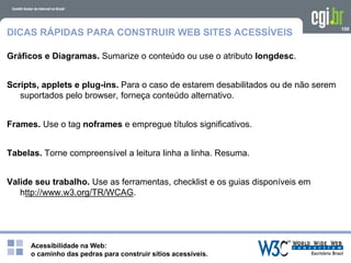 Acessibilidade na Web:
o caminho das pedras para construir sítios acessíveis.
100
DICAS RÁPIDAS PARA CONSTRUIR WEB SITES ACESSÍVEIS
Gráficos e Diagramas. Sumarize o conteúdo ou use o atributo longdesc.
Scripts, applets e plug-ins. Para o caso de estarem desabilitados ou de não serem
suportados pelo browser, forneça conteúdo alternativo.
Frames. Use o tag noframes e empregue títulos significativos.
Tabelas. Torne compreensível a leitura linha a linha. Resuma.
Valide seu trabalho. Use as ferramentas, checklist e os guias disponíveis em
http://www.w3.org/TR/WCAG.
 