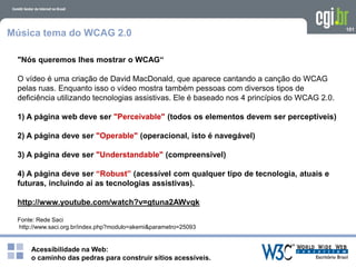Acessibilidade na Web:
o caminho das pedras para construir sítios acessíveis.
101
Música tema do WCAG 2.0
"Nós queremos lhes mostrar o WCAG“
O vídeo é uma criação de David MacDonald, que aparece cantando a canção do WCAG
pelas ruas. Enquanto isso o vídeo mostra também pessoas com diversos tipos de
deficiência utilizando tecnologias assistivas. Ele é baseado nos 4 princípios do WCAG 2.0.
1) A página web deve ser "Perceivable" (todos os elementos devem ser perceptíveis)
2) A página deve ser "Operable" (operacional, isto é navegável)
3) A página deve ser "Understandable" (compreensivel)
4) A página deve ser “Robust” (acessível com qualquer tipo de tecnologia, atuais e
futuras, incluindo aí as tecnologias assistivas).
http://www.youtube.com/watch?v=gtuna2AWvqk
Fonte: Rede Saci
http://www.saci.org.br/index.php?modulo=akemi&parametro=25093
 
