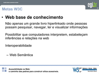 Acessibilidade na Web:
o caminho das pedras para construir sítios acessíveis.
11
Metas W3C
Não apenas um grande livro hiperlinkado onde pessoas
possam pesquisar, navegar, ler e visualizar informações
Possibilitar que computadores interpretem, estabeleçam
inferências e relações na web
Interoperabilidade
– Web Semântica
• Web base de conhecimento
 
