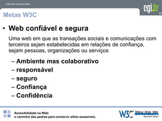 Acessibilidade na Web:
o caminho das pedras para construir sítios acessíveis.
13
Metas W3C
Uma web em que as transações sociais e comunicações com
terceiros sejam estabelecidas em relações de confiança,
sejam pessoas, organizações ou serviços
• Web confiável e segura
– Ambiente mas colaborativo
– responsável
– seguro
– Confiança
– Confidência
 