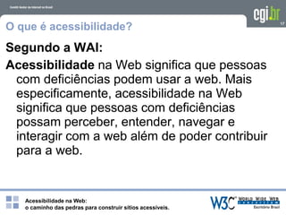 Acessibilidade na Web:
o caminho das pedras para construir sítios acessíveis.
17
O que é acessibilidade?
Segundo a WAI:
Acessibilidade na Web significa que pessoas
com deficiências podem usar a web. Mais
especificamente, acessibilidade na Web
significa que pessoas com deficiências
possam perceber, entender, navegar e
interagir com a web além de poder contribuir
para a web.
 