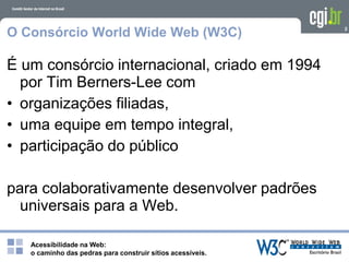 Acessibilidade na Web:
o caminho das pedras para construir sítios acessíveis.
2
O Consórcio World Wide Web (W3C)
É um consórcio internacional, criado em 1994
por Tim Berners-Lee com
• organizações filiadas,
• uma equipe em tempo integral,
• participação do público
para colaborativamente desenvolver padrões
universais para a Web.
 