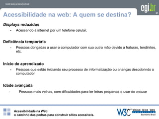Acessibilidade na Web:
o caminho das pedras para construir sítios acessíveis.
21
Acessibilidade na web: A quem se destina?
Displays reduzidos
- Acessando a internet por um telefone celular.
Deficiência temporária
- Pessoas obrigadas a usar o computador com sua outra mão devido a fraturas, tendinites,
etc.
Início de aprendizado
- Pessoas que estão iniciando seu processo de informatização ou crianças descobrindo o
computador
Idade avançada
- Pessoas mais velhas, com dificuldades para ler letras pequenas e usar do mouse
 
