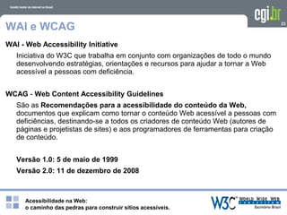 Acessibilidade na Web:
o caminho das pedras para construir sítios acessíveis.
23
WAI e WCAG
WAI - Web Accessibility Initiative
Iniciativa do W3C que trabalha em conjunto com organizações de todo o mundo
desenvolvendo estratégias, orientações e recursos para ajudar a tornar a Web
acessível a pessoas com deficiência.
WCAG - Web Content Accessibility Guidelines
São as Recomendações para a acessibilidade do conteúdo da Web,
documentos que explicam como tornar o conteúdo Web acessível a pessoas com
deficiências, destinando-se a todos os criadores de conteúdo Web (autores de
páginas e projetistas de sites) e aos programadores de ferramentas para criação
de conteúdo.
Versão 1.0: 5 de maio de 1999
Versão 2.0: 11 de dezembro de 2008
 