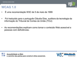 Acessibilidade na Web:
o caminho das pedras para construir sítios acessíveis.
25
WCAG 1.0
• É uma recomendação W3C de 5 de maio de 1999
• Foi traduzido para o português Cláudia Dias, auditora da tecnologia da
informação do Tribunal de Contas da União (TCU)
• As recomendações explicam como tornar o conteúdo Web acessível a
pessoas com deficiências.
 