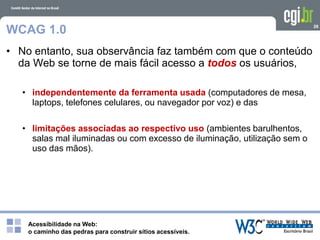 Acessibilidade na Web:
o caminho das pedras para construir sítios acessíveis.
26
WCAG 1.0
• No entanto, sua observância faz também com que o conteúdo
da Web se torne de mais fácil acesso a todos os usuários,
• independentemente da ferramenta usada (computadores de mesa,
laptops, telefones celulares, ou navegador por voz) e das
• limitações associadas ao respectivo uso (ambientes barulhentos,
salas mal iluminadas ou com excesso de iluminação, utilização sem o
uso das mãos).
 
