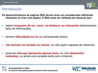 Acessibilidade na Web:
o caminho das pedras para construir sítios acessíveis.
27
Introdução
Os desenvolvedores de páginas Web devem levar em consideração diferentes
situações ao criar uma página. A Web pode ser utilizada por pessoas que:
• sejam incapazes de ver, ouvir, se deslocar, ou interpretar determinados
tipos de informações;
• tenham dificuldade em ler ou compreender textos;
• não tenham um teclado ou mouse, ou não sejam capazes de utilizá-los;
• possuam tela que apresenta apenas texto, ou com dimensões
reduzidas, ou ainda uma conexão lenta com a Internet;
 
