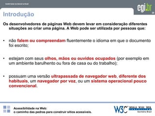 Acessibilidade na Web:
o caminho das pedras para construir sítios acessíveis.
28
Introdução
Os desenvolvedores de páginas Web devem levar em consideração diferentes
situações ao criar uma página. A Web pode ser utilizada por pessoas que:
• não falem ou compreendam fluentemente o idioma em que o documento
foi escrito;
• estejam com seus olhos, mãos ou ouvidos ocupados (por exemplo em
um ambiente barulhento ou fora de casa ou do trabalho);
• possuam uma versão ultrapassada de navegador web, diferente dos
habituais, um navegador por voz, ou um sistema operacional pouco
convencional.
 