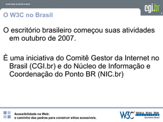 Acessibilidade na Web:
o caminho das pedras para construir sítios acessíveis.
3
O W3C no Brasil
O escritório brasileiro começou suas atividades
em outubro de 2007.
É uma iniciativa do Comitê Gestor da Internet no
Brasil (CGI.br) e do Núcleo de Informação e
Coordenação do Ponto BR (NIC.br)
 