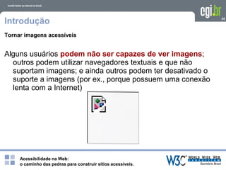 Acessibilidade na Web:
o caminho das pedras para construir sítios acessíveis.
34
Introdução
Tornar imagens acessíveis
Alguns usuários podem não ser capazes de ver imagens;
outros podem utilizar navegadores textuais e que não
suportam imagens; e ainda outros podem ter desativado o
suporte a imagens (por ex., porque possuem uma conexão
lenta com a Internet)
 