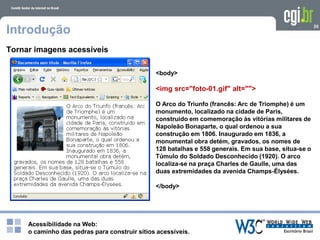Acessibilidade na Web:
o caminho das pedras para construir sítios acessíveis.
35
Introdução
Tornar imagens acessíveis
<body>
<img src="foto-01.gif" alt="">
O Arco do Triunfo (francês: Arc de Triomphe) é um
monumento, localizado na cidade de Paris,
construído em comemoração às vitórias militares de
Napoleão Bonaparte, o qual ordenou a sua
construção em 1806. Inaugurado em 1836, a
monumental obra detém, gravados, os nomes de
128 batalhas e 558 generais. Em sua base, situa-se o
Túmulo do Soldado Desconhecido (1920). O arco
localiza-se na praça Charles de Gaulle, uma das
duas extremidades da avenida Champs-Élysées.
</body>
 