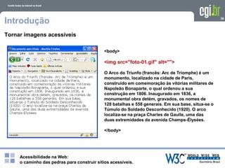 Acessibilidade na Web:
o caminho das pedras para construir sítios acessíveis.
36
Introdução
Tornar imagens acessíveis
<body>
<img src="foto-01.gif" alt="">
O Arco do Triunfo (francês: Arc de Triomphe) é um
monumento, localizado na cidade de Paris,
construído em comemoração às vitórias militares de
Napoleão Bonaparte, o qual ordenou a sua
construção em 1806. Inaugurado em 1836, a
monumental obra detém, gravados, os nomes de
128 batalhas e 558 generais. Em sua base, situa-se o
Túmulo do Soldado Desconhecido (1920). O arco
localiza-se na praça Charles de Gaulle, uma das
duas extremidades da avenida Champs-Élysées.
</body>
 
